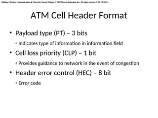 Stallings, Wireless Communications & Networks, Second Edition, © 2005 Pearson Education, Inc. All rights reserved. 0-13-191835-4
Stallings, Wireless Communications & Networks, Second Edition, © 2005 Pearson Education, Inc. All rights reserved. 0-13-191835-4
ATM Cell Header Format
• Payload type (PT) – 3 bits
◦ Indicates type of information in information field
• Cell loss priority (CLP) – 1 bit
◦ Provides guidance to network in the event of congestion
• Header error control (HEC) – 8 bit
◦ Error code
 