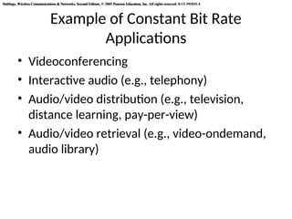 Stallings, Wireless Communications & Networks, Second Edition, © 2005 Pearson Education, Inc. All rights reserved. 0-13-191835-4
Stallings, Wireless Communications & Networks, Second Edition, © 2005 Pearson Education, Inc. All rights reserved. 0-13-191835-4
Example of Constant Bit Rate
Applications
• Videoconferencing
• Interactive audio (e.g., telephony)
• Audio/video distribution (e.g., television,
distance learning, pay-per-view)
• Audio/video retrieval (e.g., video-ondemand,
audio library)
 