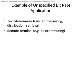 Stallings, Wireless Communications & Networks, Second Edition, © 2005 Pearson Education, Inc. All rights reserved. 0-13-191835-4
Stallings, Wireless Communications & Networks, Second Edition, © 2005 Pearson Education, Inc. All rights reserved. 0-13-191835-4
Example of Unspecified Bit Rate
Application
• Text/data/image transfer, messaging,
distribution, retrieval
• Remote terminal (e.g., telecommuting)
 
