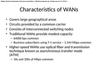 Stallings, Wireless Communications & Networks, Second Edition, © 2005 Pearson Education, Inc. All rights reserved. 0-13-191835-4
Stallings, Wireless Communications & Networks, Second Edition, © 2005 Pearson Education, Inc. All rights reserved. 0-13-191835-4
Characteristics of WANs
• Covers large geographical areas
• Circuits provided by a common carrier
• Consists of interconnected switching nodes
• Traditional WANs provide modest capacity
– 64000 bps common
– Business subscribers using T-1 service – 1.544 Mbps common
• Higher-speed WANs use optical fiber and transmission
technique known as asynchronous transfer mode
(ATM)
– 10s and 100s of Mbps common
 