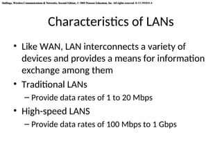 Stallings, Wireless Communications & Networks, Second Edition, © 2005 Pearson Education, Inc. All rights reserved. 0-13-191835-4
Stallings, Wireless Communications & Networks, Second Edition, © 2005 Pearson Education, Inc. All rights reserved. 0-13-191835-4
Characteristics of LANs
• Like WAN, LAN interconnects a variety of
devices and provides a means for information
exchange among them
• Traditional LANs
– Provide data rates of 1 to 20 Mbps
• High-speed LANS
– Provide data rates of 100 Mbps to 1 Gbps
 