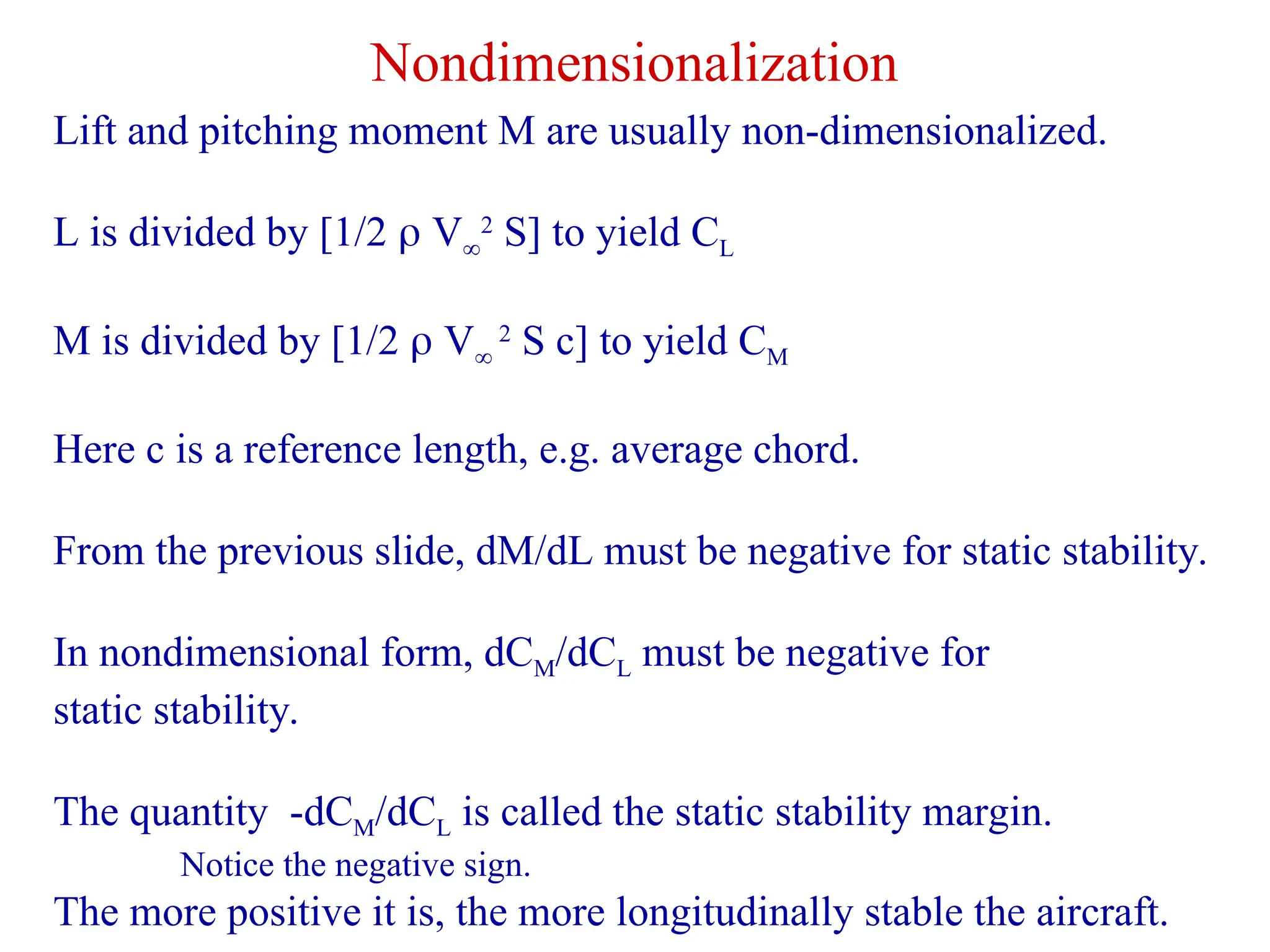 Nondimensionalization
Lift and pitching moment M are usually non-dimensionalized.
L is divided by [1/2  V
2
S] to yield CL
M is divided by [1/2  V
2
S c] to yield CM
Here c is a reference length, e.g. average chord.
From the previous slide, dM/dL must be negative for static stability.
In nondimensional form, dCM/dCL must be negative for
static stability.
The quantity -dCM/dCL is called the static stability margin.
Notice the negative sign.
The more positive it is, the more longitudinally stable the aircraft.
 