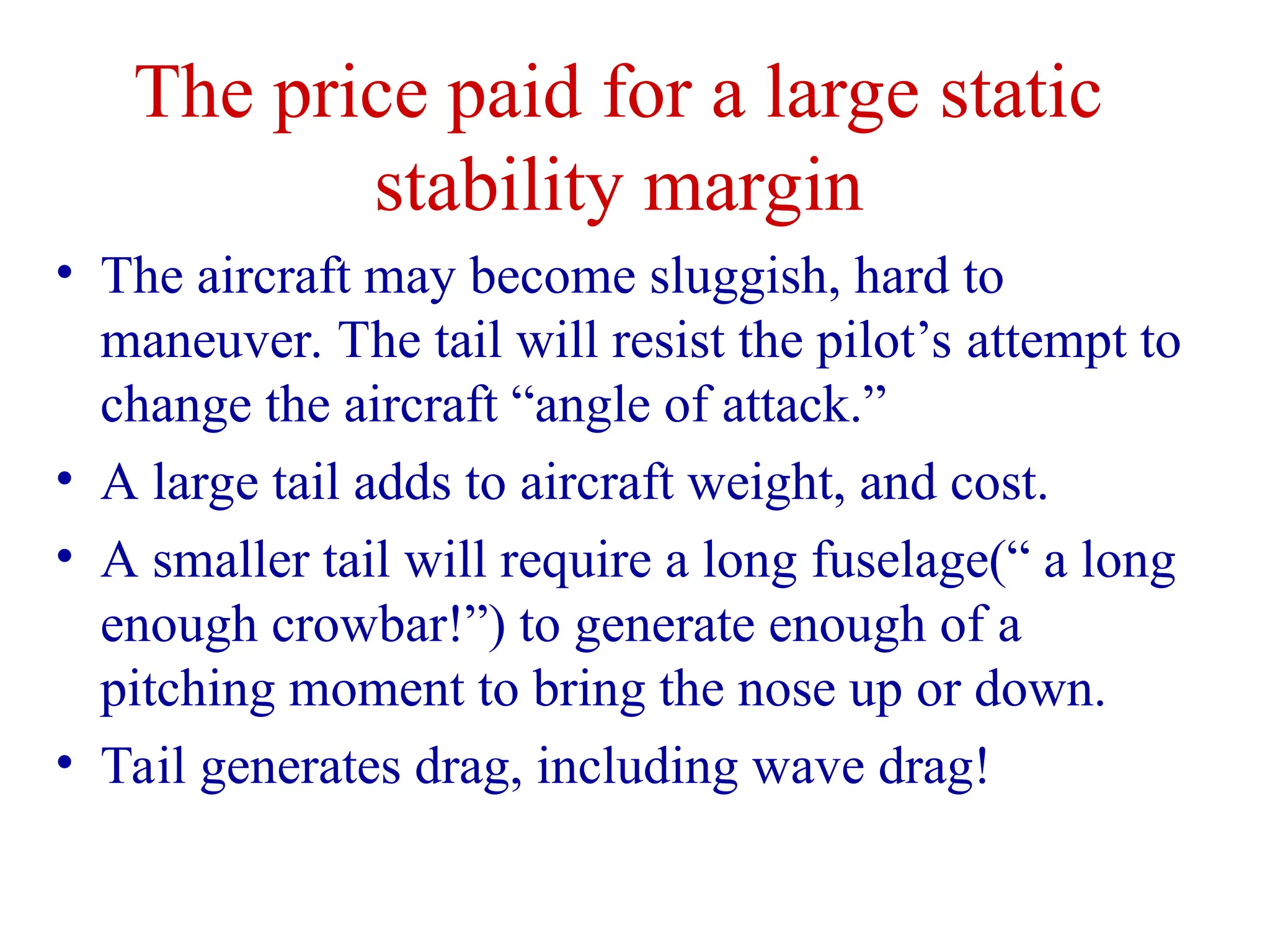 The price paid for a large static
stability margin
• The aircraft may become sluggish, hard to
maneuver. The tail will resist the pilot’s attempt to
change the aircraft “angle of attack.”
• A large tail adds to aircraft weight, and cost.
• A smaller tail will require a long fuselage(“ a long
enough crowbar!”) to generate enough of a
pitching moment to bring the nose up or down.
• Tail generates drag, including wave drag!
 