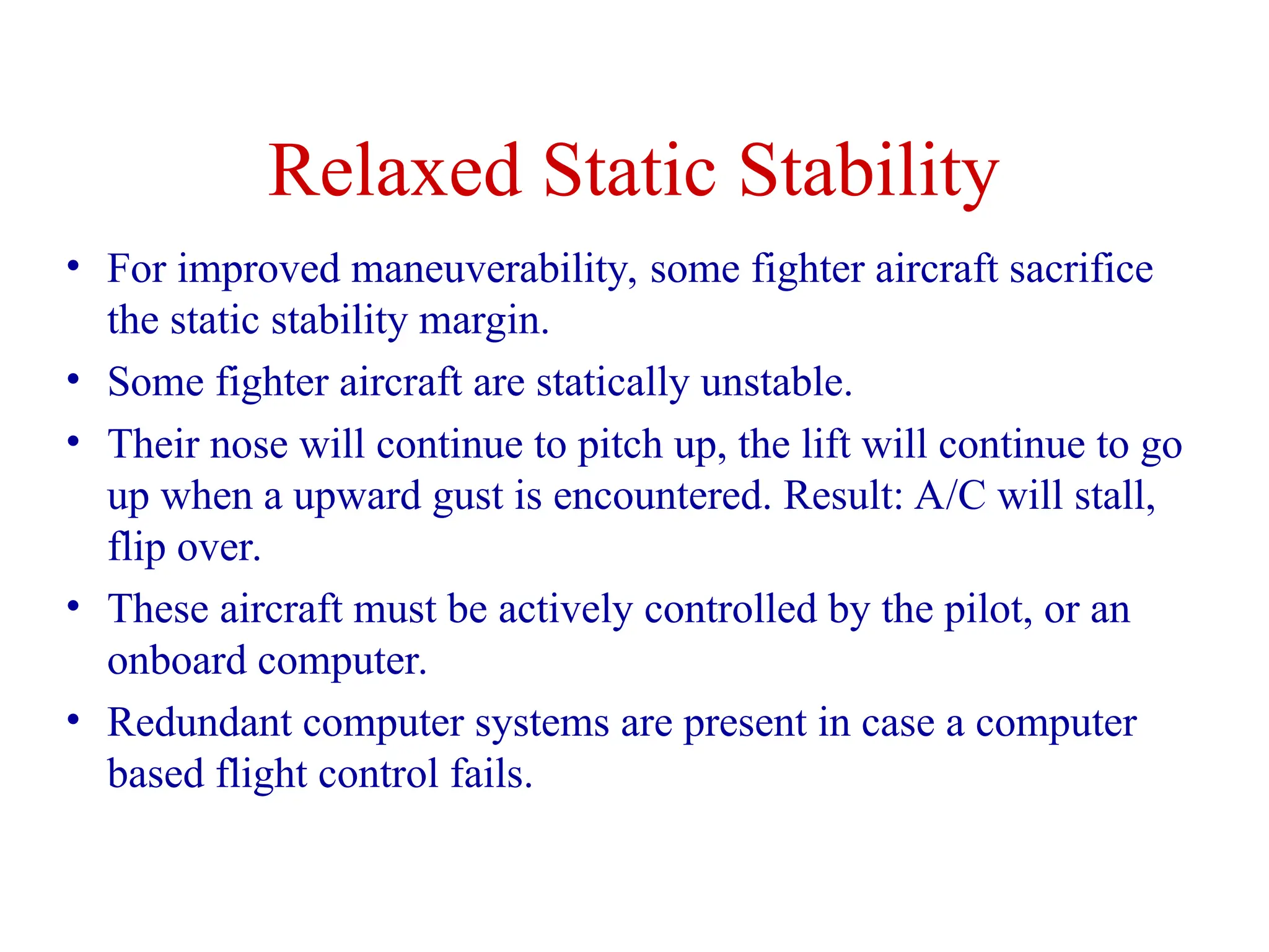 Relaxed Static Stability
• For improved maneuverability, some fighter aircraft sacrifice
the static stability margin.
• Some fighter aircraft are statically unstable.
• Their nose will continue to pitch up, the lift will continue to go
up when a upward gust is encountered. Result: A/C will stall,
flip over.
• These aircraft must be actively controlled by the pilot, or an
onboard computer.
• Redundant computer systems are present in case a computer
based flight control fails.
 