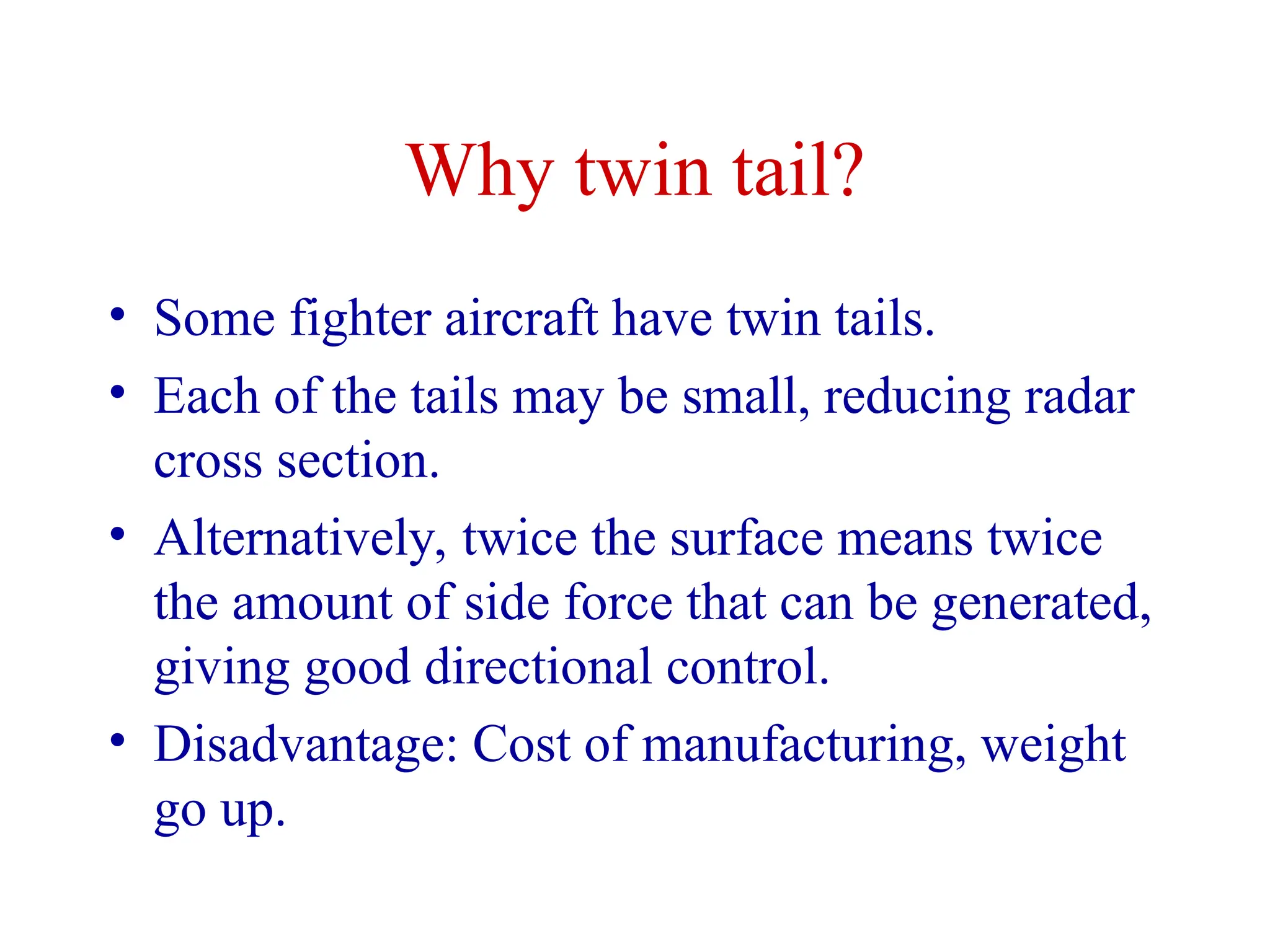 Why twin tail?
• Some fighter aircraft have twin tails.
• Each of the tails may be small, reducing radar
cross section.
• Alternatively, twice the surface means twice
the amount of side force that can be generated,
giving good directional control.
• Disadvantage: Cost of manufacturing, weight
go up.
 
