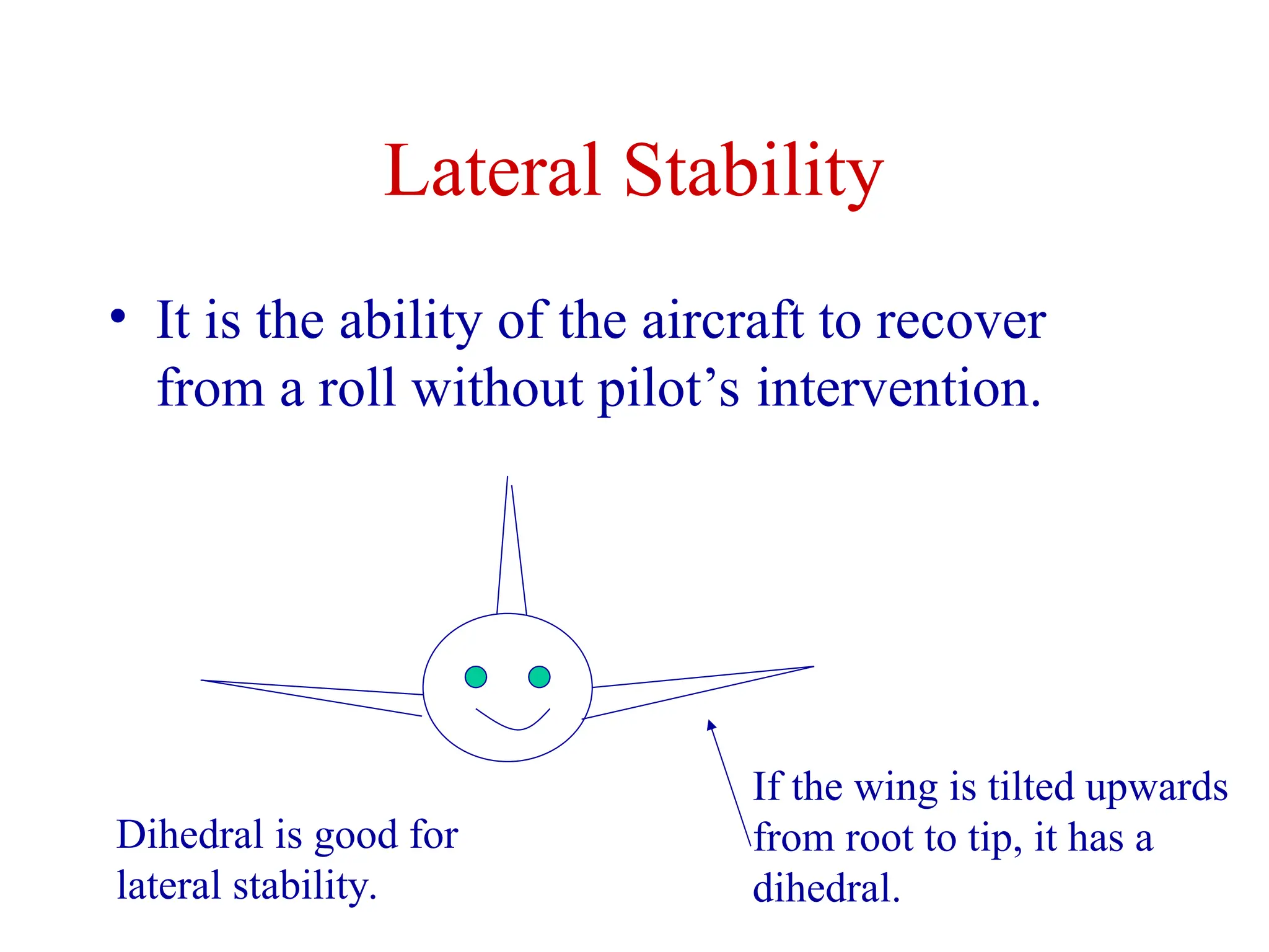 Lateral Stability
• It is the ability of the aircraft to recover
from a roll without pilot’s intervention.
If the wing is tilted upwards
from root to tip, it has a
dihedral.
Dihedral is good for
lateral stability.
 