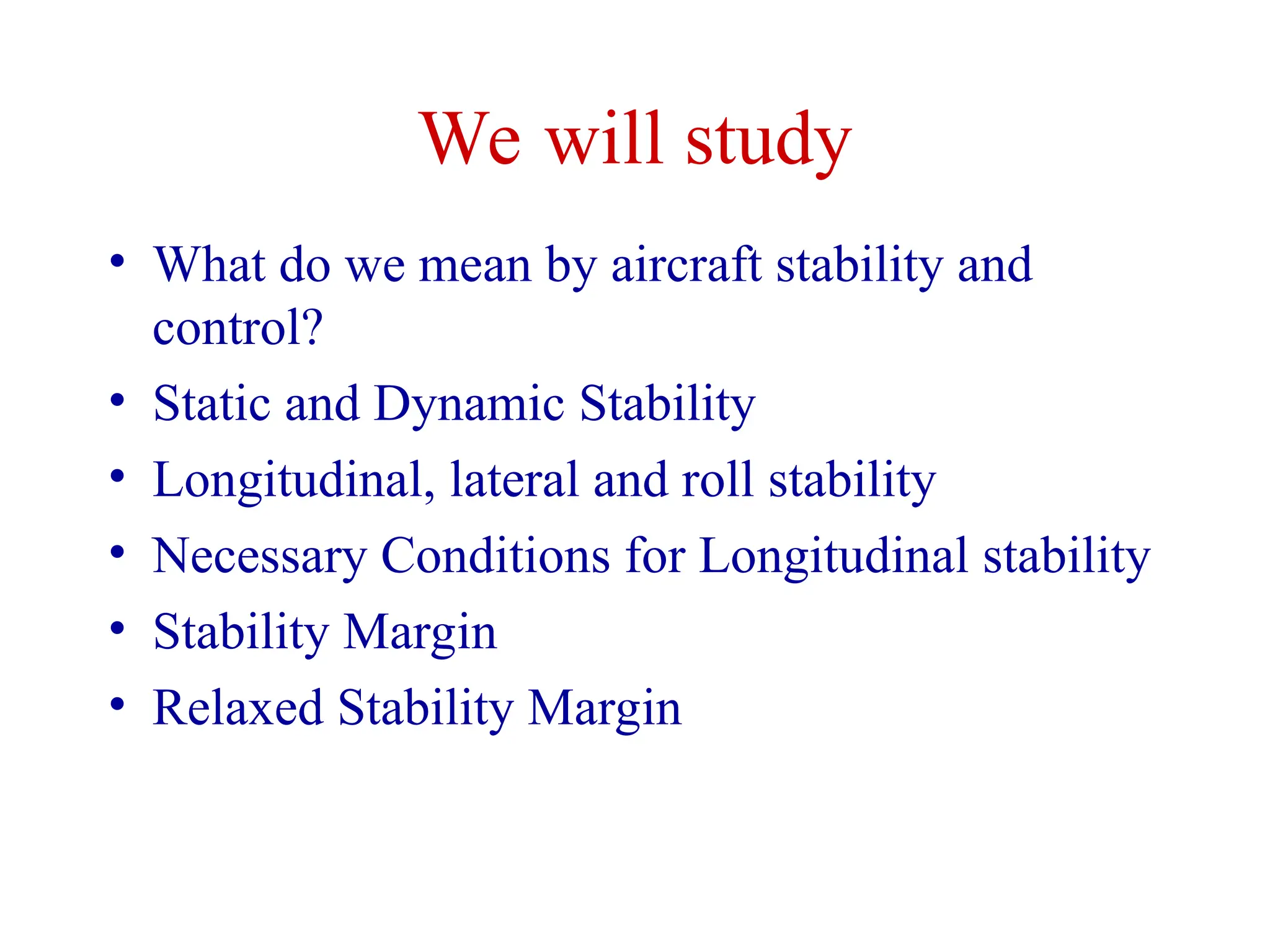 We will study
• What do we mean by aircraft stability and
control?
• Static and Dynamic Stability
• Longitudinal, lateral and roll stability
• Necessary Conditions for Longitudinal stability
• Stability Margin
• Relaxed Stability Margin
 