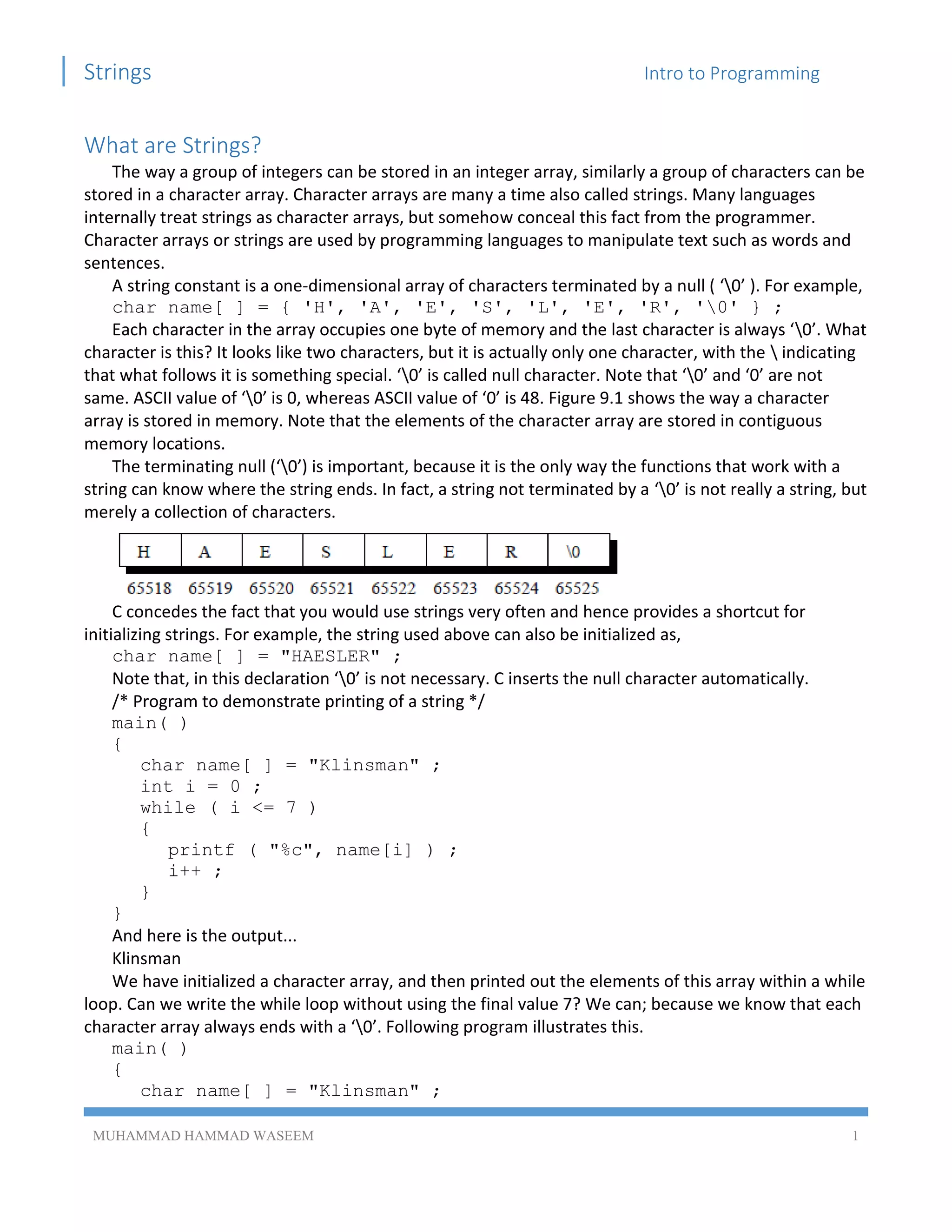 Strings Intro to Programming
MUHAMMAD HAMMAD WASEEM 1
What are Strings?
The way a group of integers can be stored in an integer array, similarly a group of characters can be
stored in a character array. Character arrays are many a time also called strings. Many languages
internally treat strings as character arrays, but somehow conceal this fact from the programmer.
Character arrays or strings are used by programming languages to manipulate text such as words and
sentences.
A string constant is a one-dimensional array of characters terminated by a null ( ‘0’ ). For example,
char name[ ] = { 'H', 'A', 'E', 'S', 'L', 'E', 'R', '0' } ;
Each character in the array occupies one byte of memory and the last character is always ‘0’. What
character is this? It looks like two characters, but it is actually only one character, with the  indicating
that what follows it is something special. ‘0’ is called null character. Note that ‘0’ and ‘0’ are not
same. ASCII value of ‘0’ is 0, whereas ASCII value of ‘0’ is 48. Figure 9.1 shows the way a character
array is stored in memory. Note that the elements of the character array are stored in contiguous
memory locations.
The terminating null (‘0’) is important, because it is the only way the functions that work with a
string can know where the string ends. In fact, a string not terminated by a ‘0’ is not really a string, but
merely a collection of characters.
C concedes the fact that you would use strings very often and hence provides a shortcut for
initializing strings. For example, the string used above can also be initialized as,
char name[ ] = "HAESLER" ;
Note that, in this declaration ‘0’ is not necessary. C inserts the null character automatically.
/* Program to demonstrate printing of a string */
main( )
{
char name[ ] = "Klinsman" ;
int i = 0 ;
while ( i <= 7 )
{
printf ( "%c", name[i] ) ;
i++ ;
}
}
And here is the output...
Klinsman
We have initialized a character array, and then printed out the elements of this array within a while
loop. Can we write the while loop without using the final value 7? We can; because we know that each
character array always ends with a ‘0’. Following program illustrates this.
main( )
{
char name[ ] = "Klinsman" ;
 