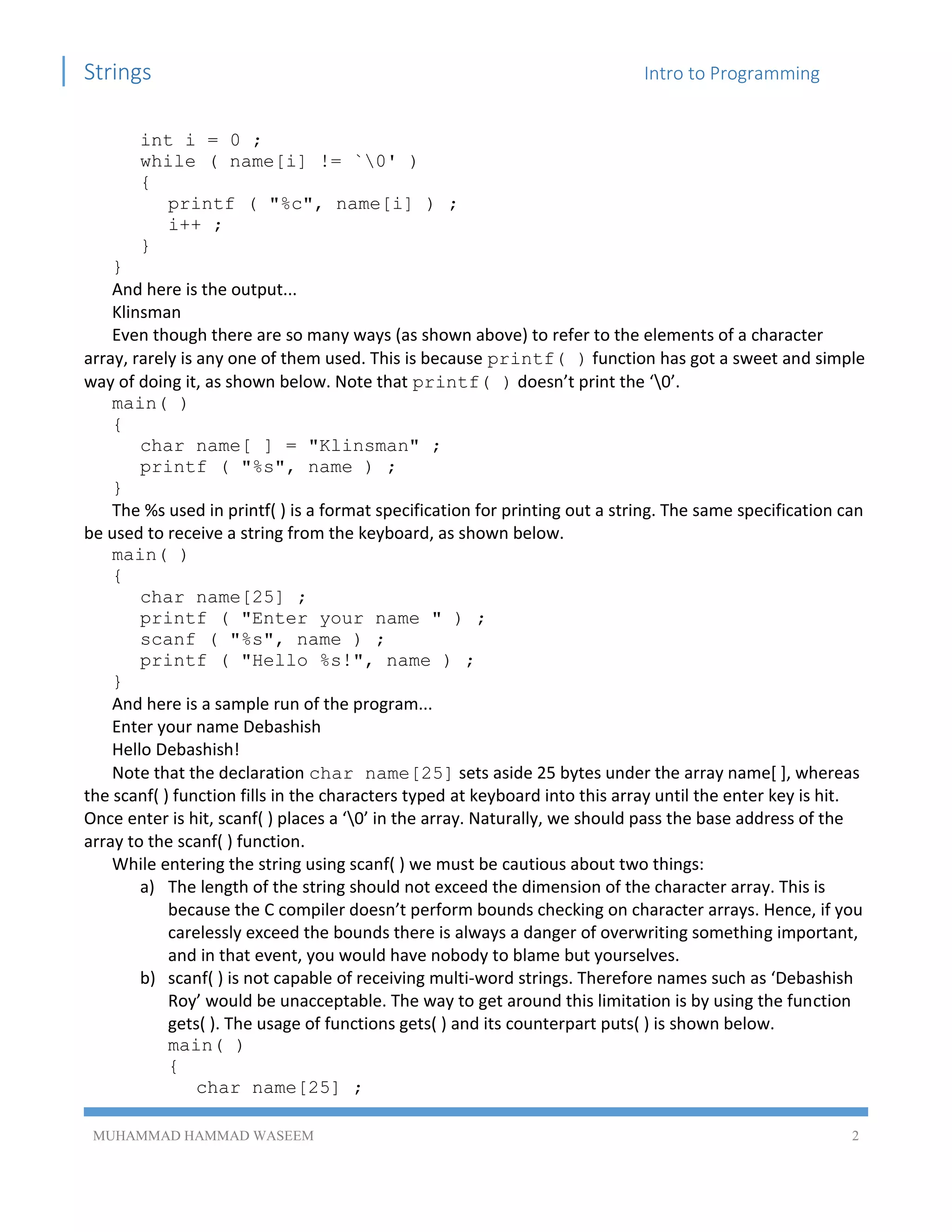 Strings Intro to Programming
MUHAMMAD HAMMAD WASEEM 2
int i = 0 ;
while ( name[i] != `0' )
{
printf ( "%c", name[i] ) ;
i++ ;
}
}
And here is the output...
Klinsman
Even though there are so many ways (as shown above) to refer to the elements of a character
array, rarely is any one of them used. This is because printf( ) function has got a sweet and simple
way of doing it, as shown below. Note that printf( ) doesn’t print the ‘0’.
main( )
{
char name[ ] = "Klinsman" ;
printf ( "%s", name ) ;
}
The %s used in printf( ) is a format specification for printing out a string. The same specification can
be used to receive a string from the keyboard, as shown below.
main( )
{
char name[25] ;
printf ( "Enter your name " ) ;
scanf ( "%s", name ) ;
printf ( "Hello %s!", name ) ;
}
And here is a sample run of the program...
Enter your name Debashish
Hello Debashish!
Note that the declaration char name[25] sets aside 25 bytes under the array name[ ], whereas
the scanf( ) function fills in the characters typed at keyboard into this array until the enter key is hit.
Once enter is hit, scanf( ) places a ‘0’ in the array. Naturally, we should pass the base address of the
array to the scanf( ) function.
While entering the string using scanf( ) we must be cautious about two things:
a) The length of the string should not exceed the dimension of the character array. This is
because the C compiler doesn’t perform bounds checking on character arrays. Hence, if you
carelessly exceed the bounds there is always a danger of overwriting something important,
and in that event, you would have nobody to blame but yourselves.
b) scanf( ) is not capable of receiving multi-word strings. Therefore names such as ‘Debashish
Roy’ would be unacceptable. The way to get around this limitation is by using the function
gets( ). The usage of functions gets( ) and its counterpart puts( ) is shown below.
main( )
{
char name[25] ;
 