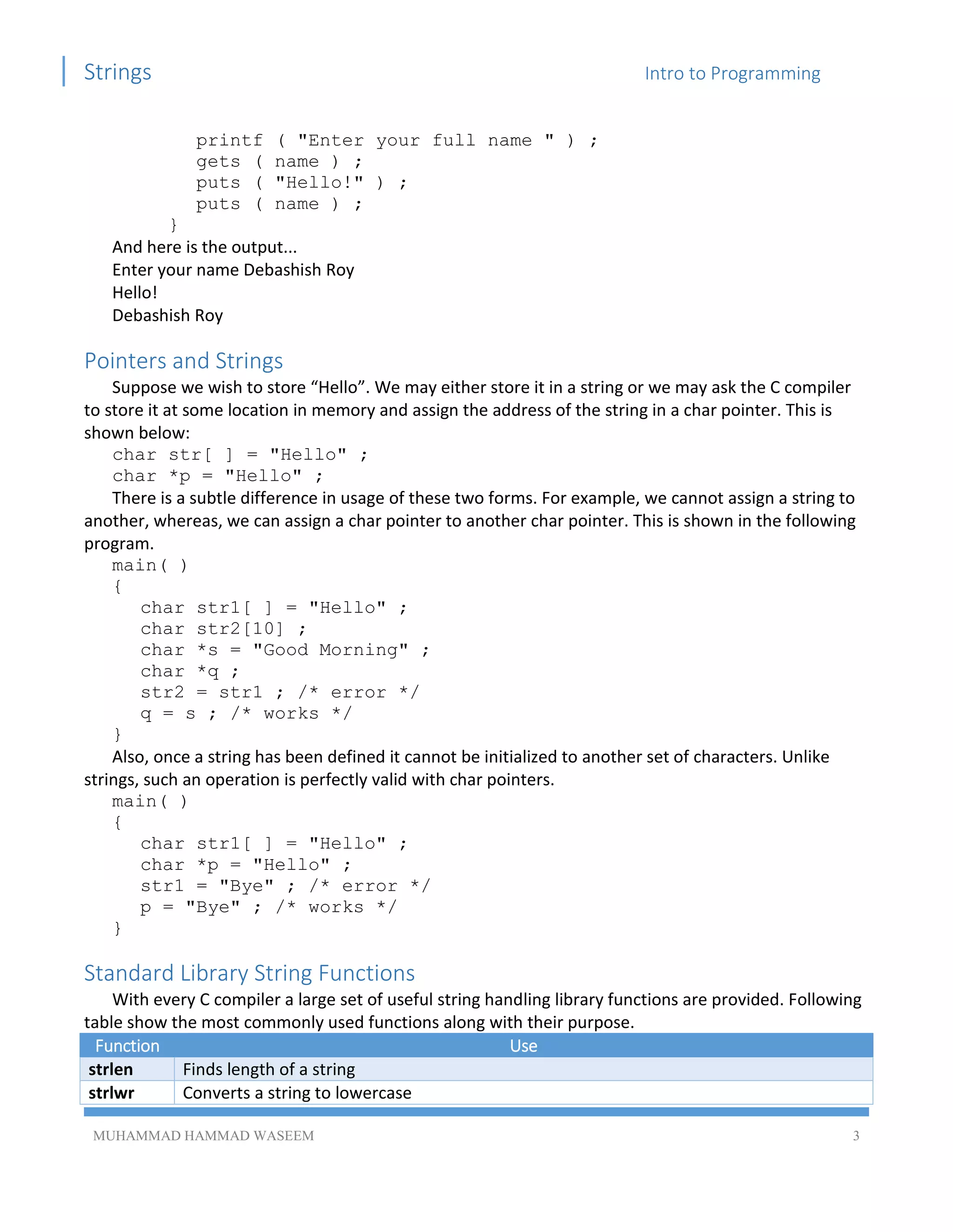 Strings Intro to Programming
MUHAMMAD HAMMAD WASEEM 3
printf ( "Enter your full name " ) ;
gets ( name ) ;
puts ( "Hello!" ) ;
puts ( name ) ;
}
And here is the output...
Enter your name Debashish Roy
Hello!
Debashish Roy
Pointers and Strings
Suppose we wish to store “Hello”. We may either store it in a string or we may ask the C compiler
to store it at some location in memory and assign the address of the string in a char pointer. This is
shown below:
char str[ ] = "Hello" ;
char *p = "Hello" ;
There is a subtle difference in usage of these two forms. For example, we cannot assign a string to
another, whereas, we can assign a char pointer to another char pointer. This is shown in the following
program.
main( )
{
char str1[ ] = "Hello" ;
char str2[10] ;
char *s = "Good Morning" ;
char *q ;
str2 = str1 ; /* error */
q = s ; /* works */
}
Also, once a string has been defined it cannot be initialized to another set of characters. Unlike
strings, such an operation is perfectly valid with char pointers.
main( )
{
char str1[ ] = "Hello" ;
char *p = "Hello" ;
str1 = "Bye" ; /* error */
p = "Bye" ; /* works */
}
Standard Library String Functions
With every C compiler a large set of useful string handling library functions are provided. Following
table show the most commonly used functions along with their purpose.
Function Use
strlen Finds length of a string
strlwr Converts a string to lowercase
 