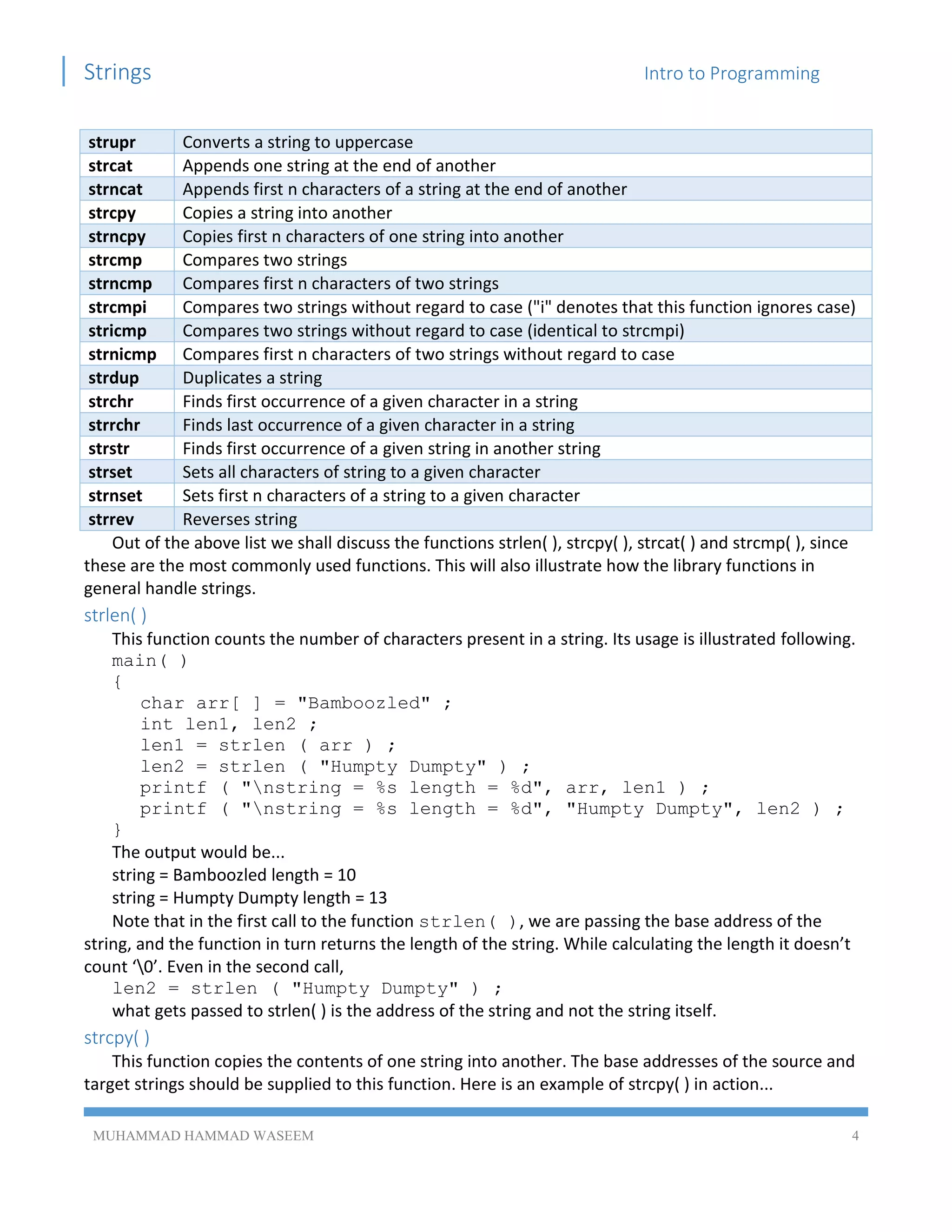 Strings Intro to Programming
MUHAMMAD HAMMAD WASEEM 4
strupr Converts a string to uppercase
strcat Appends one string at the end of another
strncat Appends first n characters of a string at the end of another
strcpy Copies a string into another
strncpy Copies first n characters of one string into another
strcmp Compares two strings
strncmp Compares first n characters of two strings
strcmpi Compares two strings without regard to case ("i" denotes that this function ignores case)
stricmp Compares two strings without regard to case (identical to strcmpi)
strnicmp Compares first n characters of two strings without regard to case
strdup Duplicates a string
strchr Finds first occurrence of a given character in a string
strrchr Finds last occurrence of a given character in a string
strstr Finds first occurrence of a given string in another string
strset Sets all characters of string to a given character
strnset Sets first n characters of a string to a given character
strrev Reverses string
Out of the above list we shall discuss the functions strlen( ), strcpy( ), strcat( ) and strcmp( ), since
these are the most commonly used functions. This will also illustrate how the library functions in
general handle strings.
strlen( )
This function counts the number of characters present in a string. Its usage is illustrated following.
main( )
{
char arr[ ] = "Bamboozled" ;
int len1, len2 ;
len1 = strlen ( arr ) ;
len2 = strlen ( "Humpty Dumpty" ) ;
printf ( "nstring = %s length = %d", arr, len1 ) ;
printf ( "nstring = %s length = %d", "Humpty Dumpty", len2 ) ;
}
The output would be...
string = Bamboozled length = 10
string = Humpty Dumpty length = 13
Note that in the first call to the function strlen( ), we are passing the base address of the
string, and the function in turn returns the length of the string. While calculating the length it doesn’t
count ‘0’. Even in the second call,
len2 = strlen ( "Humpty Dumpty" ) ;
what gets passed to strlen( ) is the address of the string and not the string itself.
strcpy( )
This function copies the contents of one string into another. The base addresses of the source and
target strings should be supplied to this function. Here is an example of strcpy( ) in action...
 