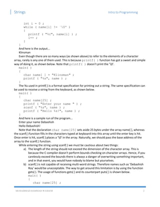 Strings Intro to Programming
MUHAMMAD HAMMAD WASEEM 2
int i = 0 ;
while ( name[i] != `0' )
{
printf ( "%c", name[i] ) ;
i++ ;
}
}
And here is the output...
Klinsman
Even though there are so many ways (as shown above) to refer to the elements of a character
array, rarely is any one of them used. This is because printf( ) function has got a sweet and simple
way of doing it, as shown below. Note that printf( ) doesn’t print the ‘0’.
main( )
{
char name[ ] = "Klinsman" ;
printf ( "%s", name ) ;
}
The %s used in printf( ) is a format specification for printing out a string. The same specification can
be used to receive a string from the keyboard, as shown below.
main( )
{
char name[25] ;
printf ( "Enter your name " ) ;
scanf ( "%s", name ) ;
printf ( "Hello %s!", name ) ;
}
And here is a sample run of the program...
Enter your name Debashish
Hello Debashish!
Note that the declaration char name[25] sets aside 25 bytes under the array name[ ], whereas
the scanf( ) function fills in the characters typed at keyboard into this array until the enter key is hit.
Once enter is hit, scanf( ) places a ‘0’ in the array. Naturally, we should pass the base address of the
array to the scanf( ) function.
While entering the string using scanf( ) we must be cautious about two things:
a) The length of the string should not exceed the dimension of the character array. This is
because the C compiler doesn’t perform bounds checking on character arrays. Hence, if you
carelessly exceed the bounds there is always a danger of overwriting something important,
and in that event, you would have nobody to blame but yourselves.
b) scanf( ) is not capable of receiving multi-word strings. Therefore names such as ‘Debashish
Roy’ would be unacceptable. The way to get around this limitation is by using the function
gets( ). The usage of functions gets( ) and its counterpart puts( ) is shown below.
main( )
{
char name[25] ;
 