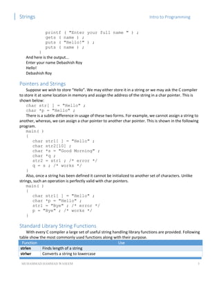 Strings Intro to Programming
MUHAMMAD HAMMAD WASEEM 3
printf ( "Enter your full name " ) ;
gets ( name ) ;
puts ( "Hello!" ) ;
puts ( name ) ;
}
And here is the output...
Enter your name Debashish Roy
Hello!
Debashish Roy
Pointers and Strings
Suppose we wish to store “Hello”. We may either store it in a string or we may ask the C compiler
to store it at some location in memory and assign the address of the string in a char pointer. This is
shown below:
char str[ ] = "Hello" ;
char *p = "Hello" ;
There is a subtle difference in usage of these two forms. For example, we cannot assign a string to
another, whereas, we can assign a char pointer to another char pointer. This is shown in the following
program.
main( )
{
char str1[ ] = "Hello" ;
char str2[10] ;
char *s = "Good Morning" ;
char *q ;
str2 = str1 ; /* error */
q = s ; /* works */
}
Also, once a string has been defined it cannot be initialized to another set of characters. Unlike
strings, such an operation is perfectly valid with char pointers.
main( )
{
char str1[ ] = "Hello" ;
char *p = "Hello" ;
str1 = "Bye" ; /* error */
p = "Bye" ; /* works */
}
Standard Library String Functions
With every C compiler a large set of useful string handling library functions are provided. Following
table show the most commonly used functions along with their purpose.
Function Use
strlen Finds length of a string
strlwr Converts a string to lowercase
 