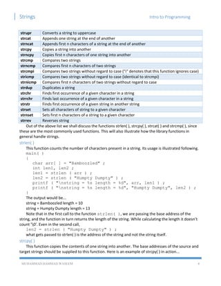 Strings Intro to Programming
MUHAMMAD HAMMAD WASEEM 4
strupr Converts a string to uppercase
strcat Appends one string at the end of another
strncat Appends first n characters of a string at the end of another
strcpy Copies a string into another
strncpy Copies first n characters of one string into another
strcmp Compares two strings
strncmp Compares first n characters of two strings
strcmpi Compares two strings without regard to case ("i" denotes that this function ignores case)
stricmp Compares two strings without regard to case (identical to strcmpi)
strnicmp Compares first n characters of two strings without regard to case
strdup Duplicates a string
strchr Finds first occurrence of a given character in a string
strrchr Finds last occurrence of a given character in a string
strstr Finds first occurrence of a given string in another string
strset Sets all characters of string to a given character
strnset Sets first n characters of a string to a given character
strrev Reverses string
Out of the above list we shall discuss the functions strlen( ), strcpy( ), strcat( ) and strcmp( ), since
these are the most commonly used functions. This will also illustrate how the library functions in
general handle strings.
strlen( )
This function counts the number of characters present in a string. Its usage is illustrated following.
main( )
{
char arr[ ] = "Bamboozled" ;
int len1, len2 ;
len1 = strlen ( arr ) ;
len2 = strlen ( "Humpty Dumpty" ) ;
printf ( "nstring = %s length = %d", arr, len1 ) ;
printf ( "nstring = %s length = %d", "Humpty Dumpty", len2 ) ;
}
The output would be...
string = Bamboozled length = 10
string = Humpty Dumpty length = 13
Note that in the first call to the function strlen( ), we are passing the base address of the
string, and the function in turn returns the length of the string. While calculating the length it doesn’t
count ‘0’. Even in the second call,
len2 = strlen ( "Humpty Dumpty" ) ;
what gets passed to strlen( ) is the address of the string and not the string itself.
strcpy( )
This function copies the contents of one string into another. The base addresses of the source and
target strings should be supplied to this function. Here is an example of strcpy( ) in action...
 
