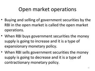 Open market operations
• Buying and selling of government securities by the
RBI in the open market is called the open market
operations.
• When RBI buys government securities the money
supply is going to increase and it is a type of
expansionary monetary policy.
• When RBI sells government securities the money
supply is going to decrease and it is a type of
contractionary monetary policy.
10
 