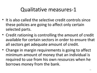 Qualitative measures-1
• It is also called the selective credit controls since
these policies are going to affect only certain
selected parts.
• Credit rationing is controlling the amount of credit
available for certain sectors in order to ensure that
all sectors get adequate amount of credit.
• Change in margin requirements is going to affect
minimum amount of money that an individual is
required to use from his own resources when he
borrows money from the bank.
11
 