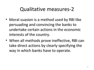 Qualitative measures-2
• Moral suasion is a method used by RBI like
persuading and convincing the banks to
undertake certain actions in the economic
interests of the country.
• When all methods prove ineffective, RBI can
take direct actions by clearly specifying the
way in which banks have to operate.
12
 