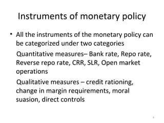Instruments of monetary policy
• All the instruments of the monetary policy can
be categorized under two categories
Quantitative measures– Bank rate, Repo rate,
Reverse repo rate, CRR, SLR, Open market
operations
Qualitative measures – credit rationing,
change in margin requirements, moral
suasion, direct controls
4
 