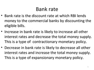 Bank rate
• Bank rate is the discount rate at which RBI lends
money to the commercial banks by discounting the
eligible bills.
• Increase in bank rate is likely to increase all other
interest rates and decrease the total money supply.
This is a type of contractionary monetary policy.
• Decrease in bank rate is likely to decrease all other
interest rates and increase the total money supply.
This is a type of expansionary monetary policy.
5
 