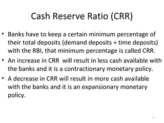 Cash Reserve Ratio (CRR)
• Banks have to keep a certain minimum percentage of
their total deposits (demand deposits + time deposits)
with the RBI, that minimum percentage is called CRR.
• An increase in CRR will result in less cash available with
the banks and it is a contractionary monetary policy.
• A decrease in CRR will result in more cash available
with the banks and it is an expansionary monetary
policy.
6
 
