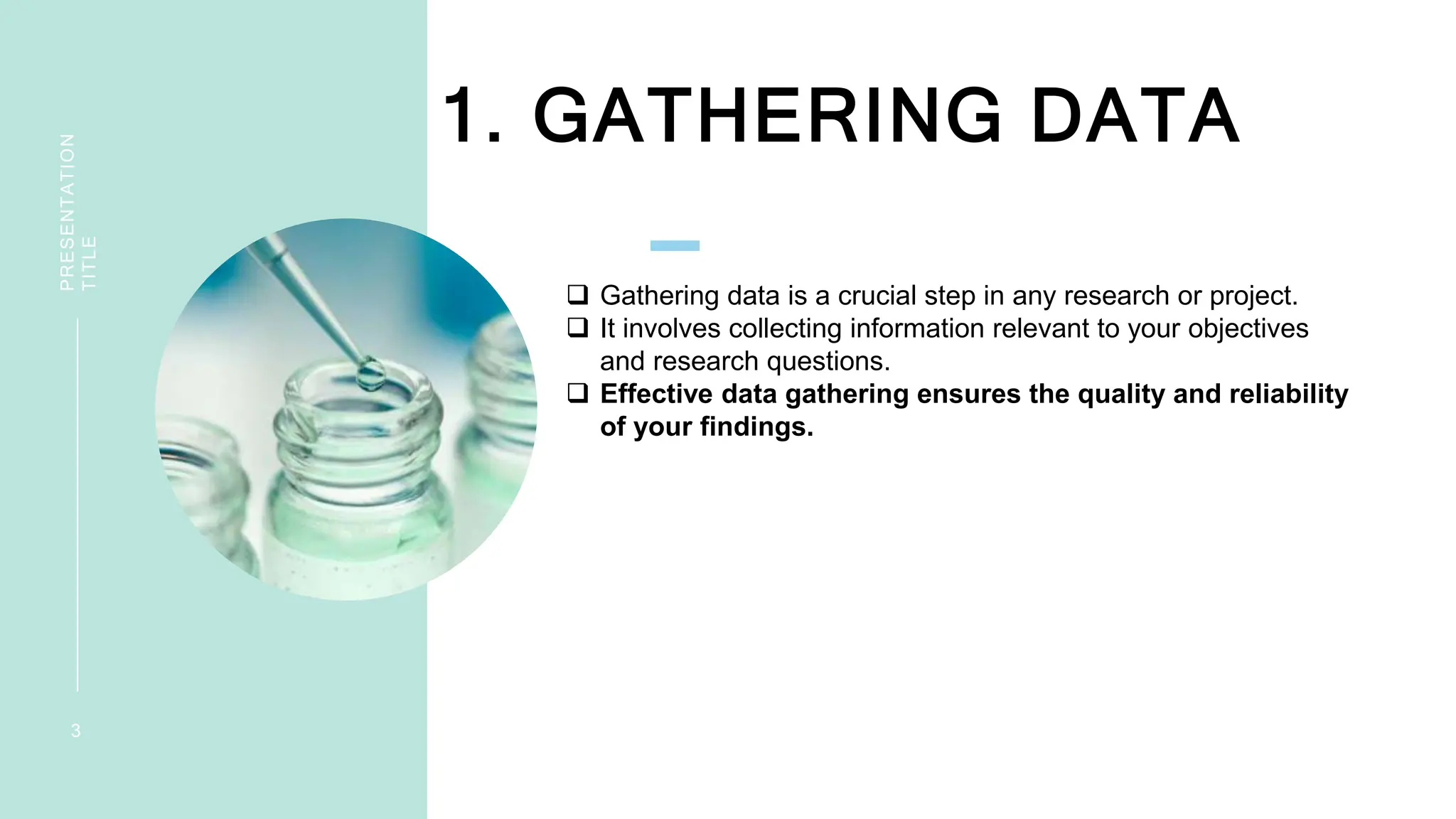 1. GATHERING DATA
PRESENTATION
TITLE
3
 Gathering data is a crucial step in any research or project.
 It involves collecting information relevant to your objectives
and research questions.
 Effective data gathering ensures the quality and reliability
of your findings.
 