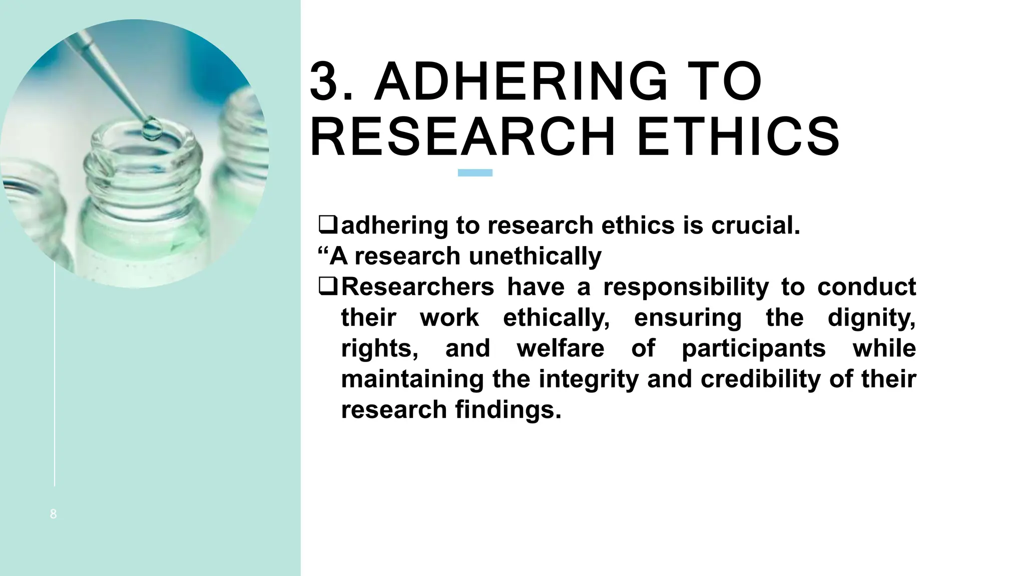 3. ADHERING TO
RESEARCH ETHICS
PRESENTATION
TITLE
8
adhering to research ethics is crucial.
“A research unethically
Researchers have a responsibility to conduct
their work ethically, ensuring the dignity,
rights, and welfare of participants while
maintaining the integrity and credibility of their
research findings.
 