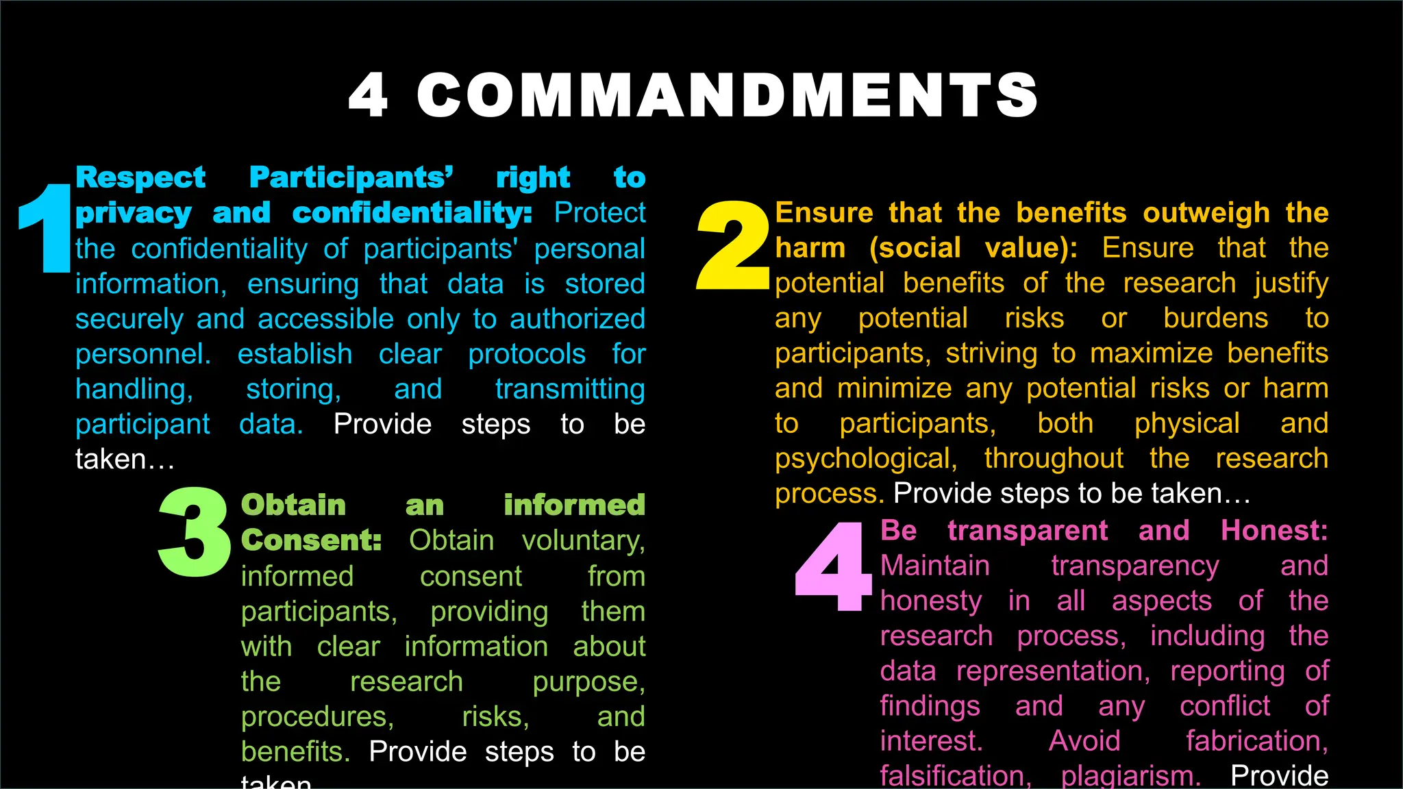 4 COMMANDMENTS
Respect Participants’ right to
privacy and confidentiality: Protect
the confidentiality of participants' personal
information, ensuring that data is stored
securely and accessible only to authorized
personnel. establish clear protocols for
handling, storing, and transmitting
participant data. Provide steps to be
taken…
Obtain an informed
Consent: Obtain voluntary,
informed consent from
participants, providing them
with clear information about
the research purpose,
procedures, risks, and
benefits. Provide steps to be
Be transparent and Honest:
Maintain transparency and
honesty in all aspects of the
research process, including the
data representation, reporting of
findings and any conflict of
interest. Avoid fabrication,
falsification, plagiarism. Provide
Ensure that the benefits outweigh the
harm (social value): Ensure that the
potential benefits of the research justify
any potential risks or burdens to
participants, striving to maximize benefits
and minimize any potential risks or harm
to participants, both physical and
psychological, throughout the research
process. Provide steps to be taken…
1
3 4
2
 