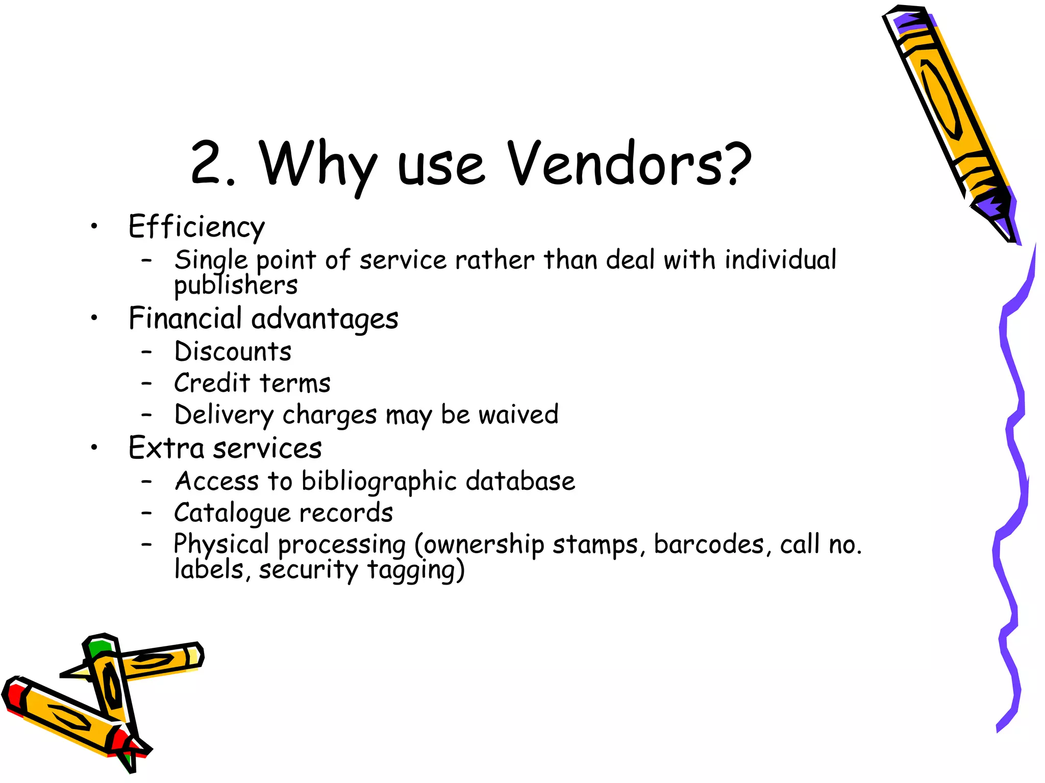 2. Why use Vendors? Efficiency Single point of service rather than deal with individual publishers Financial advantages Discounts Credit terms Delivery charges may be waived Extra services Access to bibliographic database Catalogue records Physical processing (ownership stamps, barcodes, call no. labels, security tagging) 