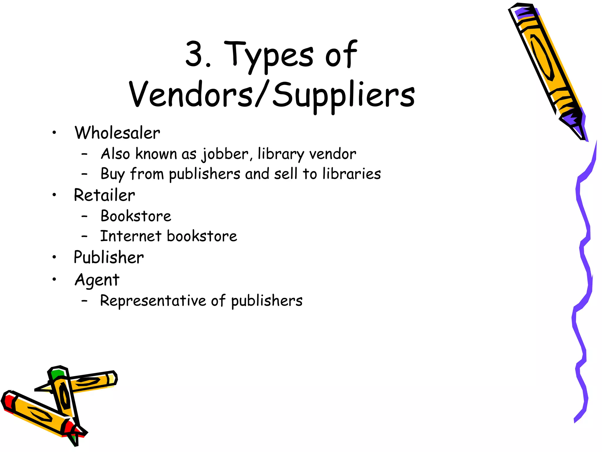 3. Types of Vendors/Suppliers Wholesaler Also known as jobber, library vendor Buy from publishers and sell to libraries Retailer Bookstore Internet bookstore Publisher Agent Representative of publishers 