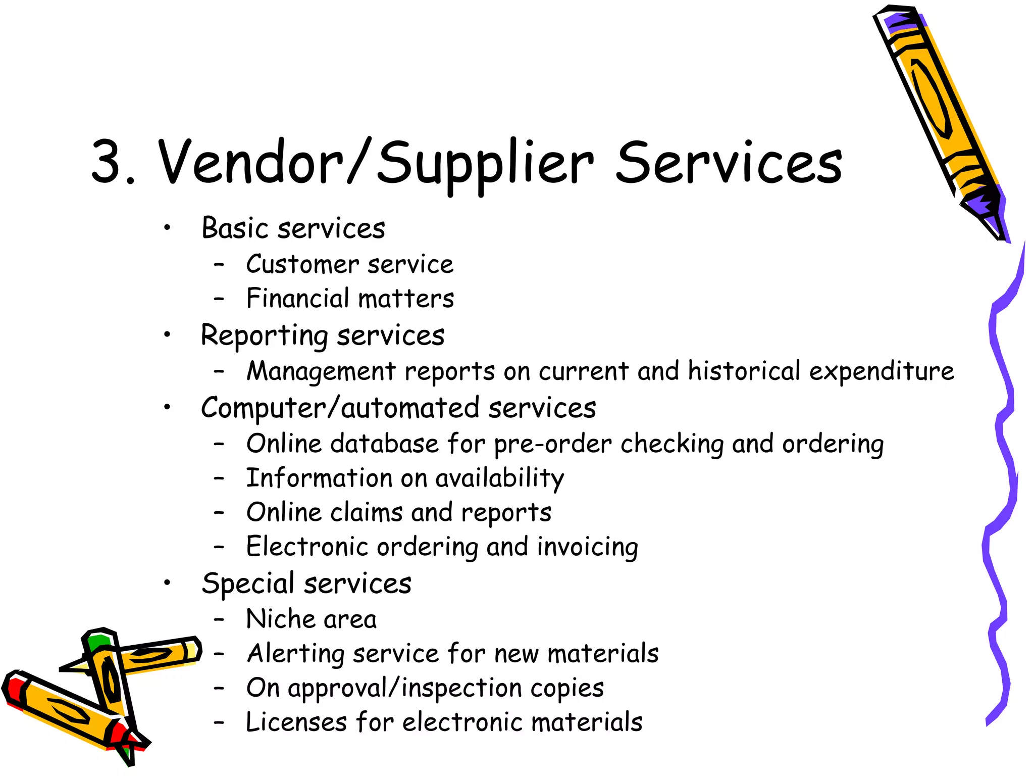 3. Vendor/Supplier Services Basic services Customer service Financial matters Reporting services Management reports on current and historical expenditure Computer/automated services Online database for pre-order checking and ordering Information on availability Online claims and reports Electronic ordering and invoicing Special services Niche area Alerting service for new materials On approval/inspection copies Licenses for electronic materials 