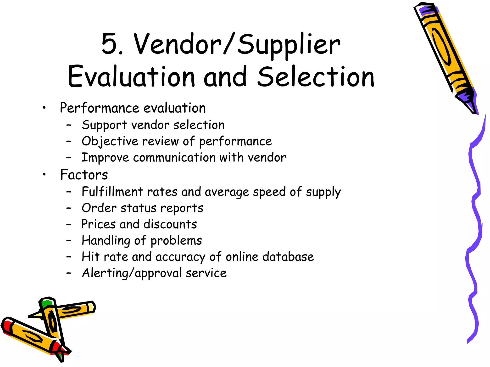 5. Vendor/Supplier Evaluation and Selection Performance evaluation Support vendor selection Objective review of performance Improve communication with vendor Factors Fulfillment rates and average speed of supply Order status reports Prices and discounts Handling of problems Hit rate and accuracy of online database Alerting/approval service 