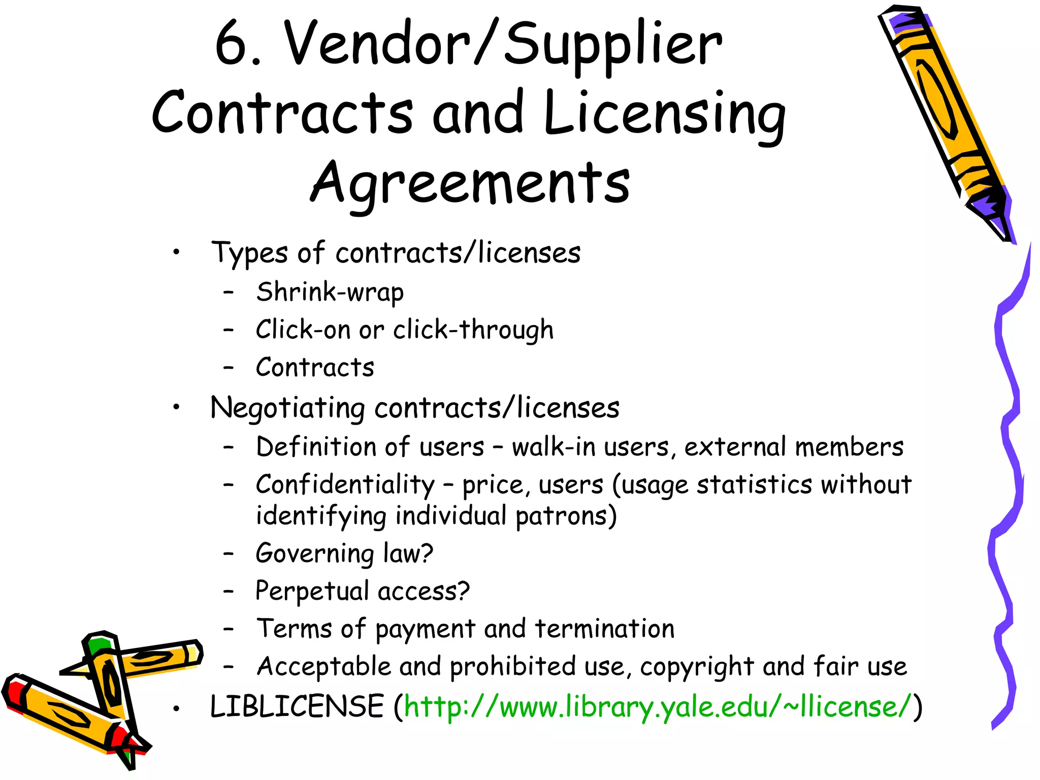 6. Vendor/Supplier Contracts and Licensing Agreements Types of contracts/licenses Shrink-wrap Click-on or click-through Contracts Negotiating contracts/licenses Definition of users – walk-in users, external members Confidentiality – price, users (usage statistics without identifying individual patrons) Governing law? Perpetual access? Terms of payment and termination Acceptable and prohibited use, copyright and fair use LIBLICENSE ( http://www.library.yale.edu/~llicense/ )  