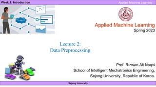 Sejong University
Week 1: Introduction Applied Machine Learning
Applied Machine Learning
Spring 2023
Prof. Rizwan Ali Naqvi
School of Intelligent Mechatronics Engineering,
Sejong University, Republic of Korea.
Lecture 2:
Data Preprocessing
 