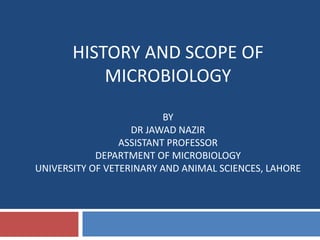 HISTORY AND SCOPE OF
MICROBIOLOGY
BY
DR JAWAD NAZIR
ASSISTANT PROFESSOR
DEPARTMENT OF MICROBIOLOGY
UNIVERSITY OF VETERINARY AND ANIMAL SCIENCES, LAHORE
 