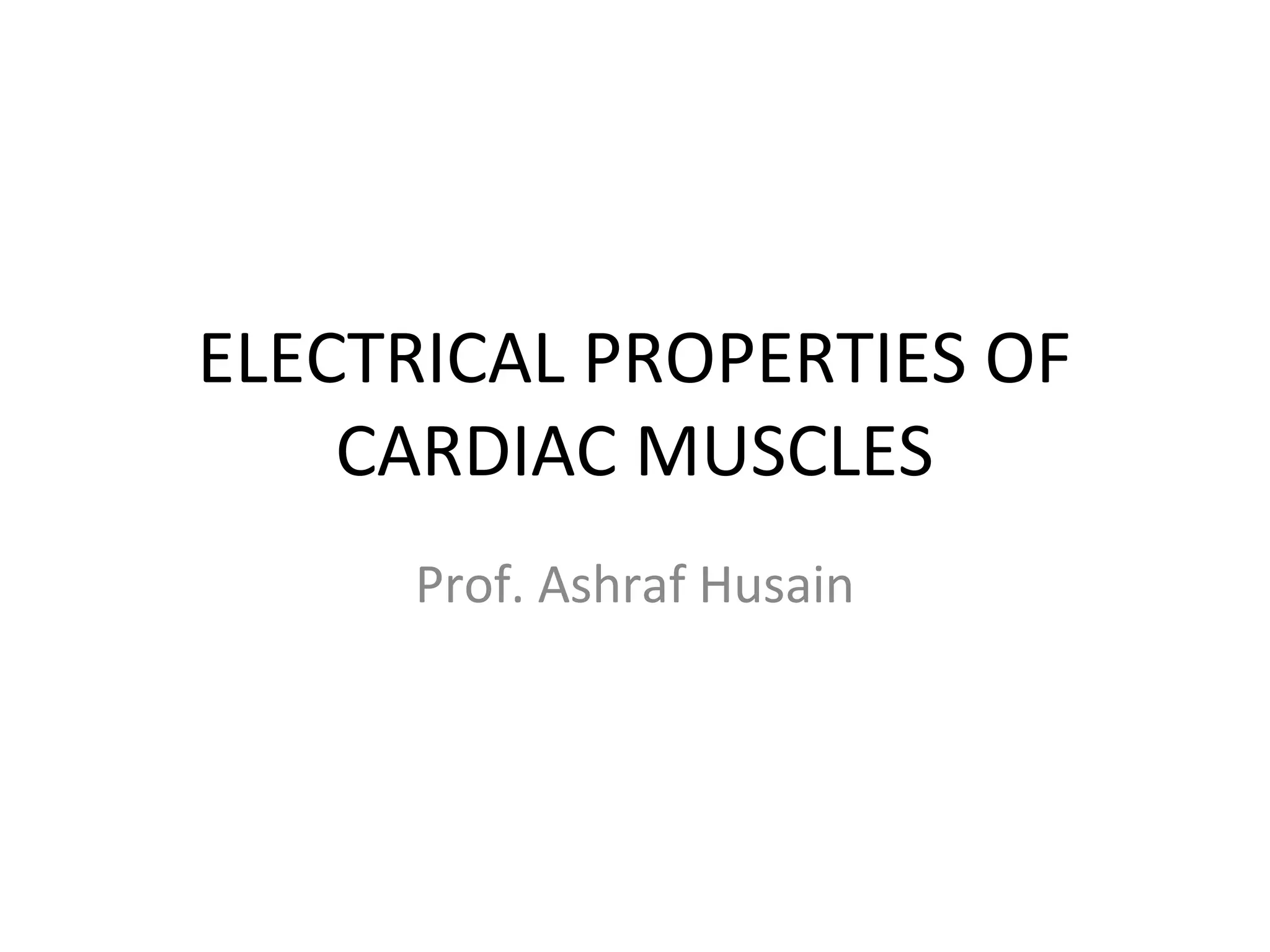 ELECTRICAL PROPERTIES OF
CARDIAC MUSCLES
Prof. Ashraf Husain