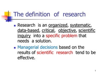 1
The definition of research
◼ Research is an organized, systematic,
data-based, critical, objective, scientific
inquiry into a specific problem that
needs a solution.
◼ Managerial decisions based on the
results of scientific research tend to be
effective.
 