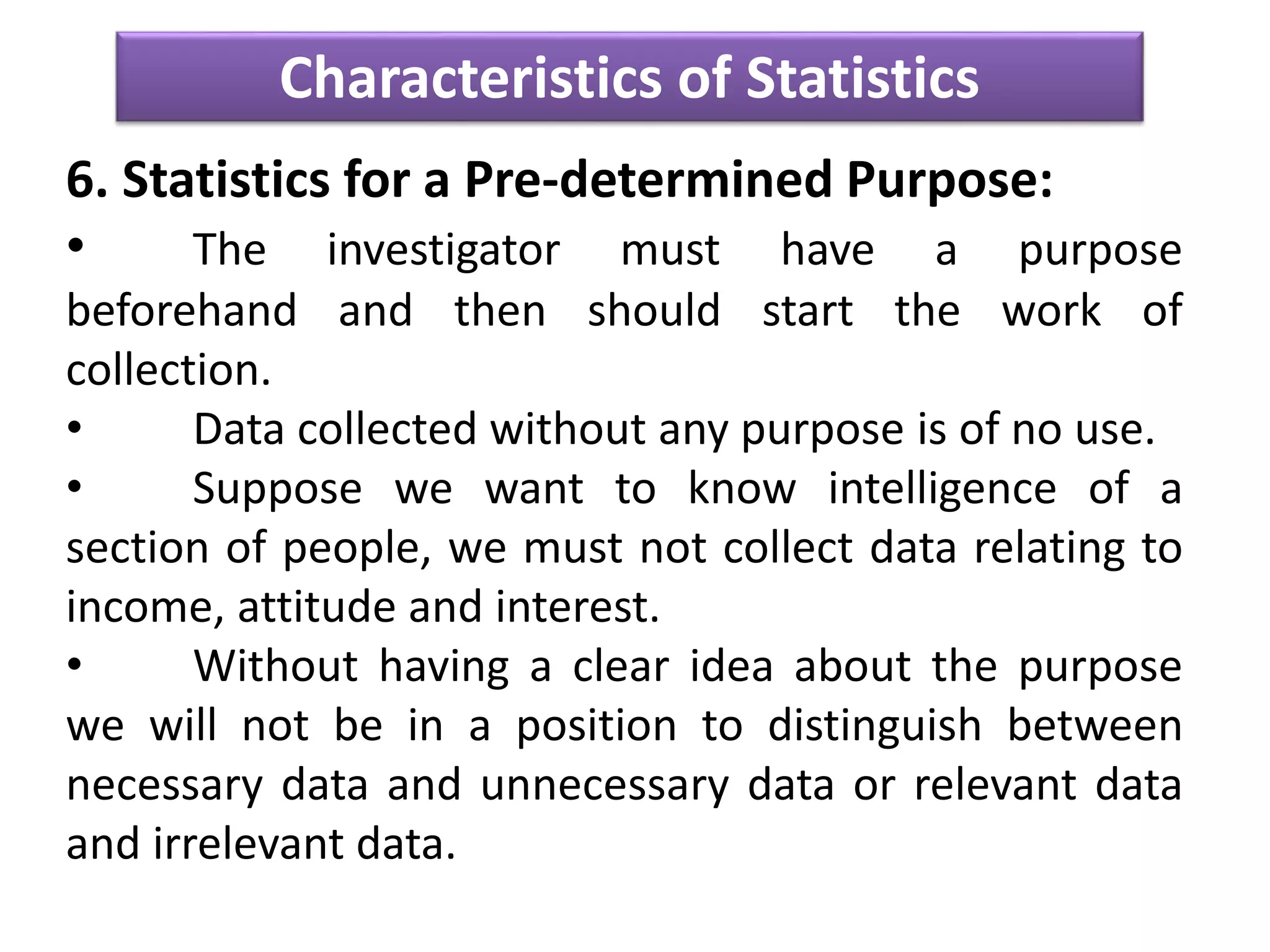 Characteristics of Statistics
6. Statistics for a Pre-determined Purpose:
• The investigator must have a purpose
beforehand and then should start the work of
collection.
• Data collected without any purpose is of no use.
• Suppose we want to know intelligence of a
section of people, we must not collect data relating to
income, attitude and interest.
• Without having a clear idea about the purpose
we will not be in a position to distinguish between
necessary data and unnecessary data or relevant data
and irrelevant data.
 