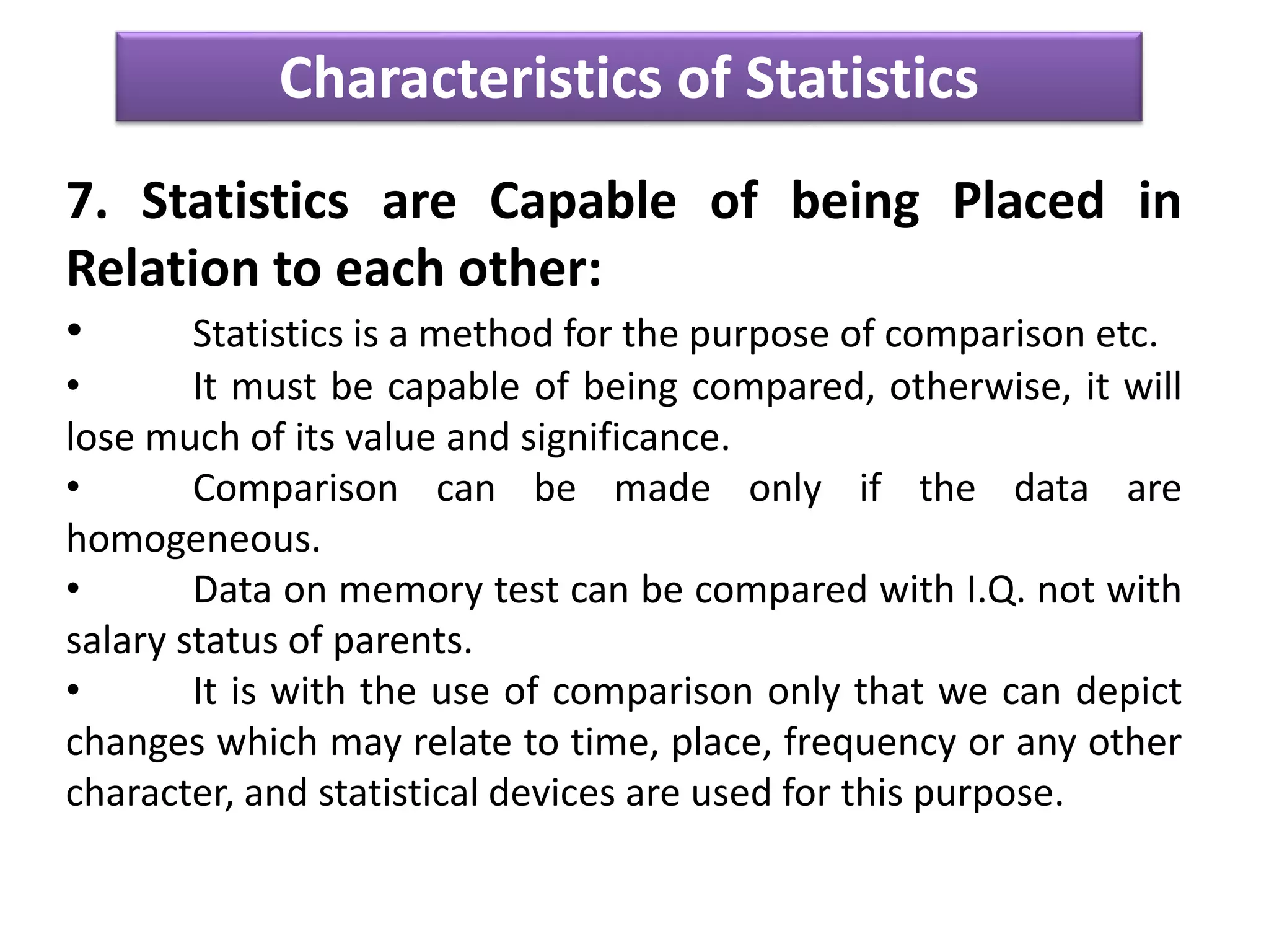 Characteristics of Statistics
7. Statistics are Capable of being Placed in
Relation to each other:
• Statistics is a method for the purpose of comparison etc.
• It must be capable of being compared, otherwise, it will
lose much of its value and significance.
• Comparison can be made only if the data are
homogeneous.
• Data on memory test can be compared with I.Q. not with
salary status of parents.
• It is with the use of comparison only that we can depict
changes which may relate to time, place, frequency or any other
character, and statistical devices are used for this purpose.
 