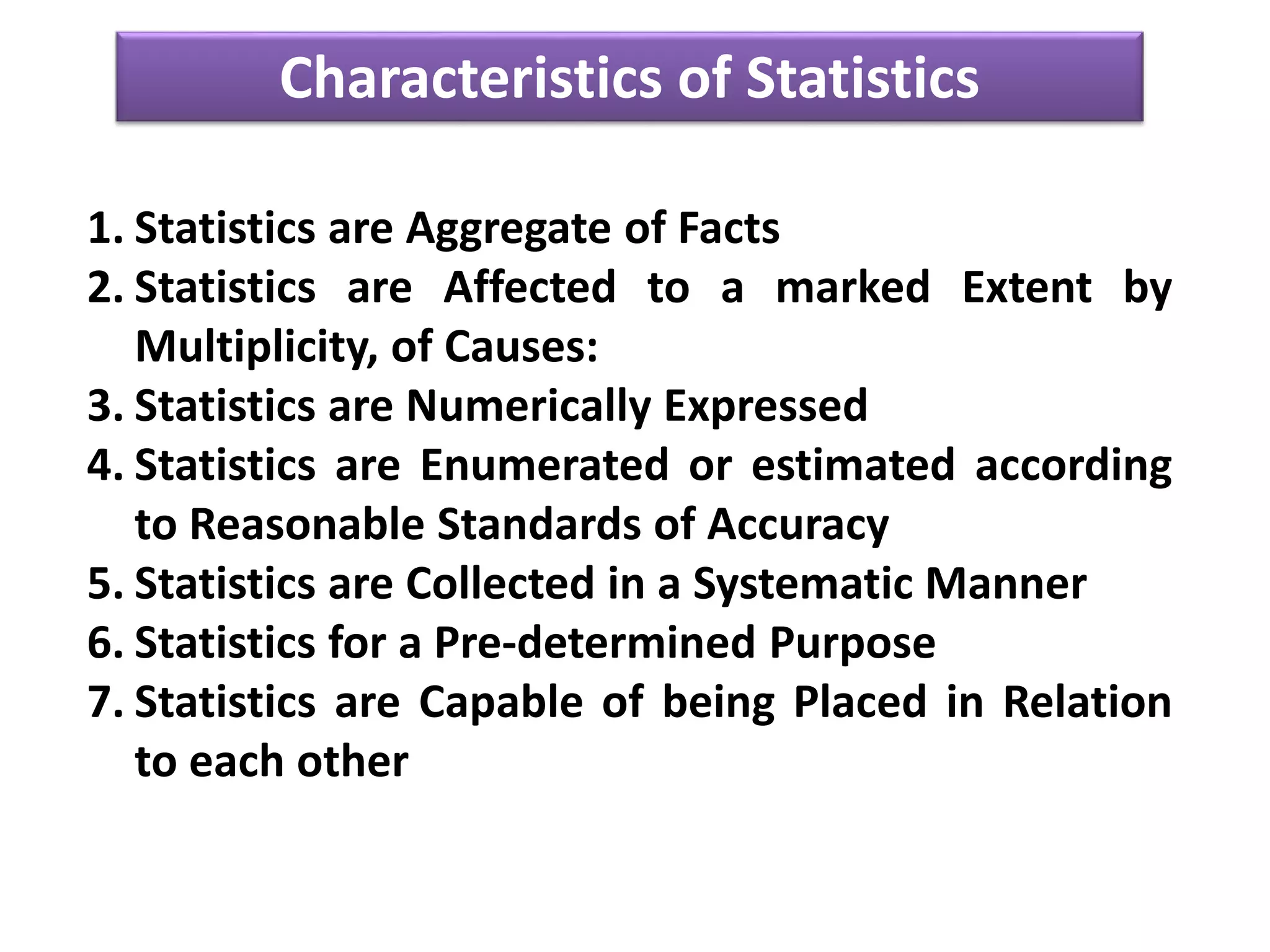 Characteristics of Statistics
1. Statistics are Aggregate of Facts
2. Statistics are Affected to a marked Extent by
Multiplicity, of Causes:
3. Statistics are Numerically Expressed
4. Statistics are Enumerated or estimated according
to Reasonable Standards of Accuracy
5. Statistics are Collected in a Systematic Manner
6. Statistics for a Pre-determined Purpose
7. Statistics are Capable of being Placed in Relation
to each other
 