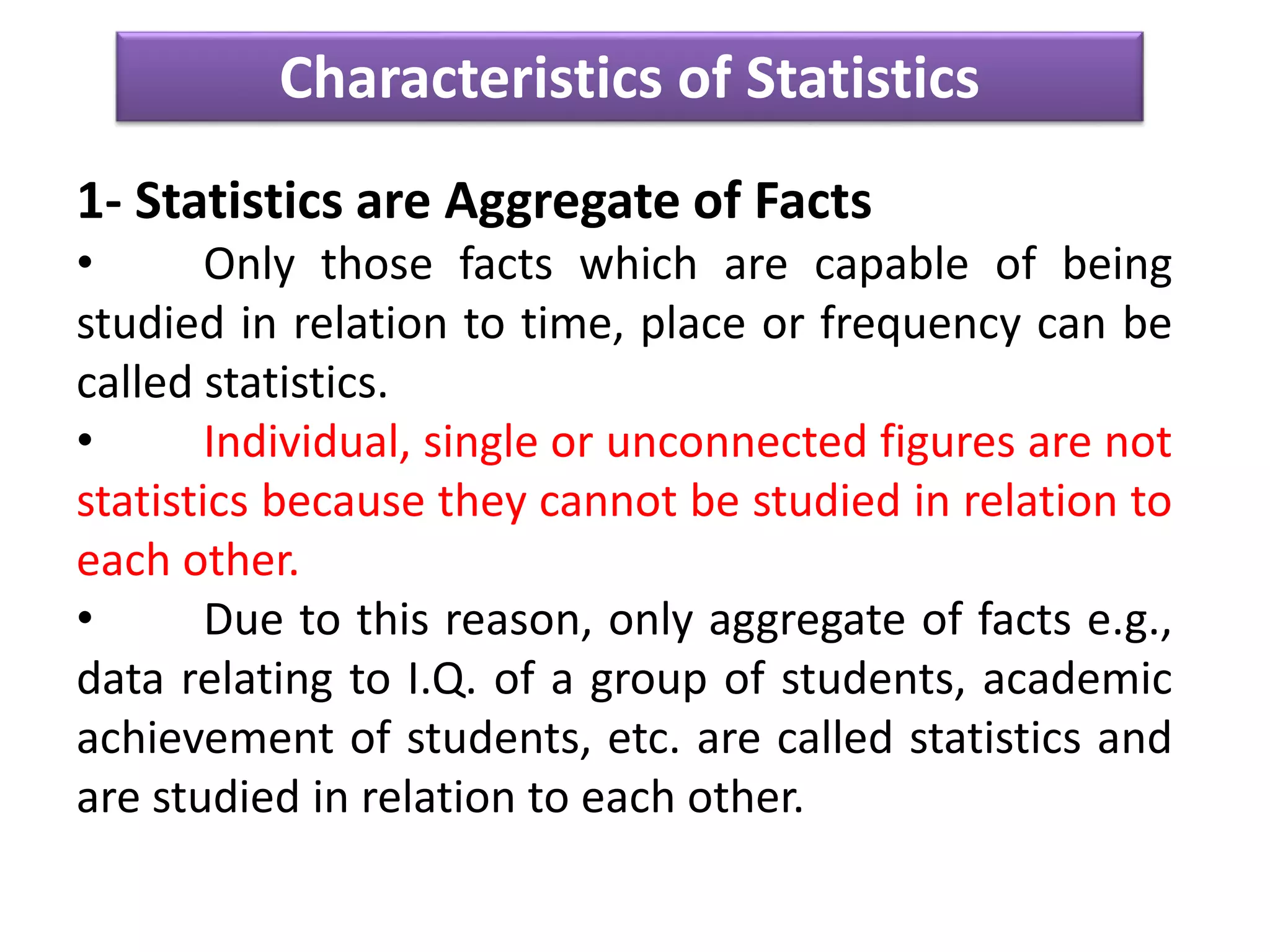 Characteristics of Statistics
1- Statistics are Aggregate of Facts
• Only those facts which are capable of being
studied in relation to time, place or frequency can be
called statistics.
• Individual, single or unconnected figures are not
statistics because they cannot be studied in relation to
each other.
• Due to this reason, only aggregate of facts e.g.,
data relating to I.Q. of a group of students, academic
achievement of students, etc. are called statistics and
are studied in relation to each other.
 