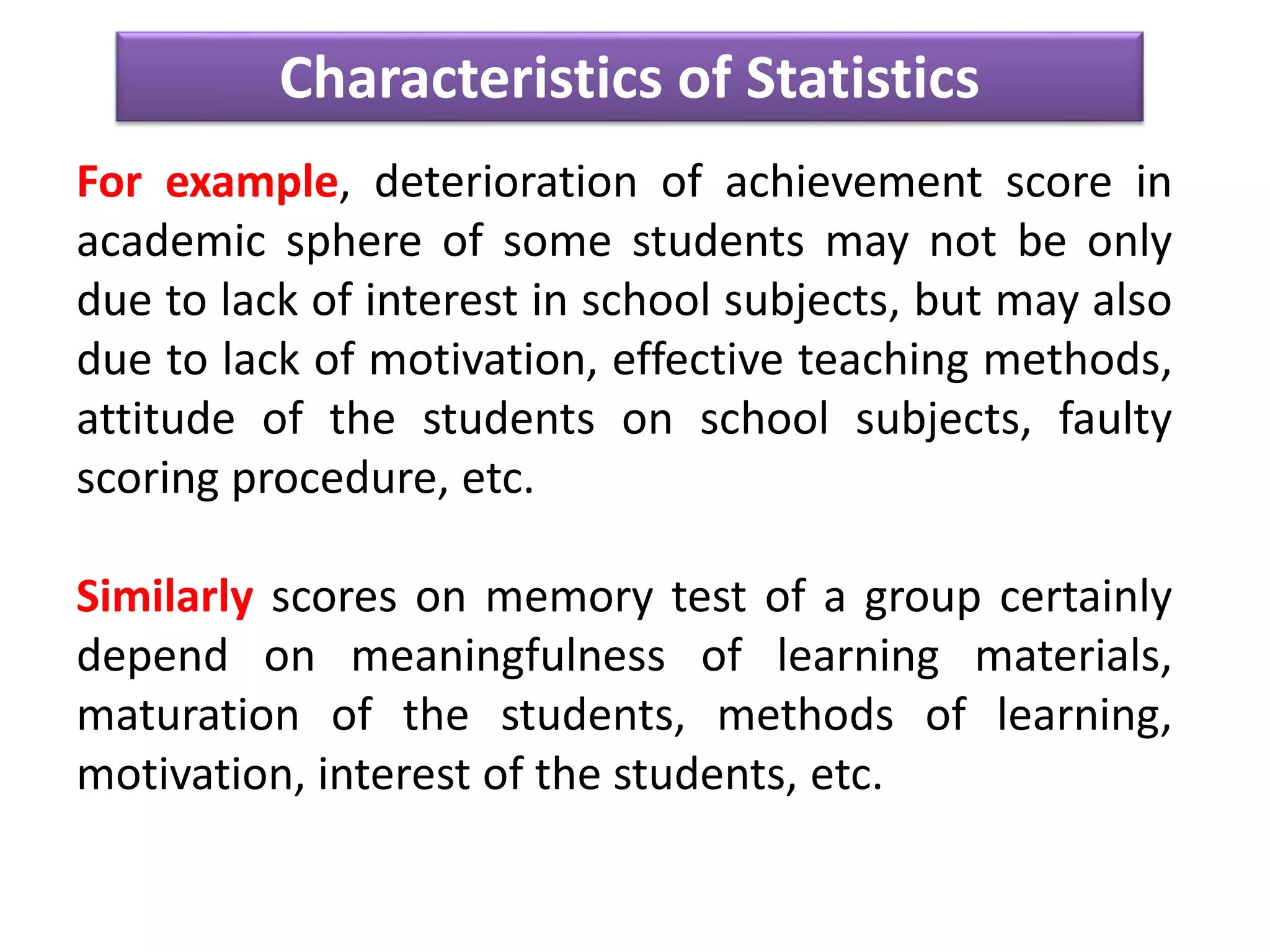 Characteristics of Statistics
For example, deterioration of achievement score in
academic sphere of some students may not be only
due to lack of interest in school subjects, but may also
due to lack of motivation, effective teaching methods,
attitude of the students on school subjects, faulty
scoring procedure, etc.
Similarly scores on memory test of a group certainly
depend on meaningfulness of learning materials,
maturation of the students, methods of learning,
motivation, interest of the students, etc.
 