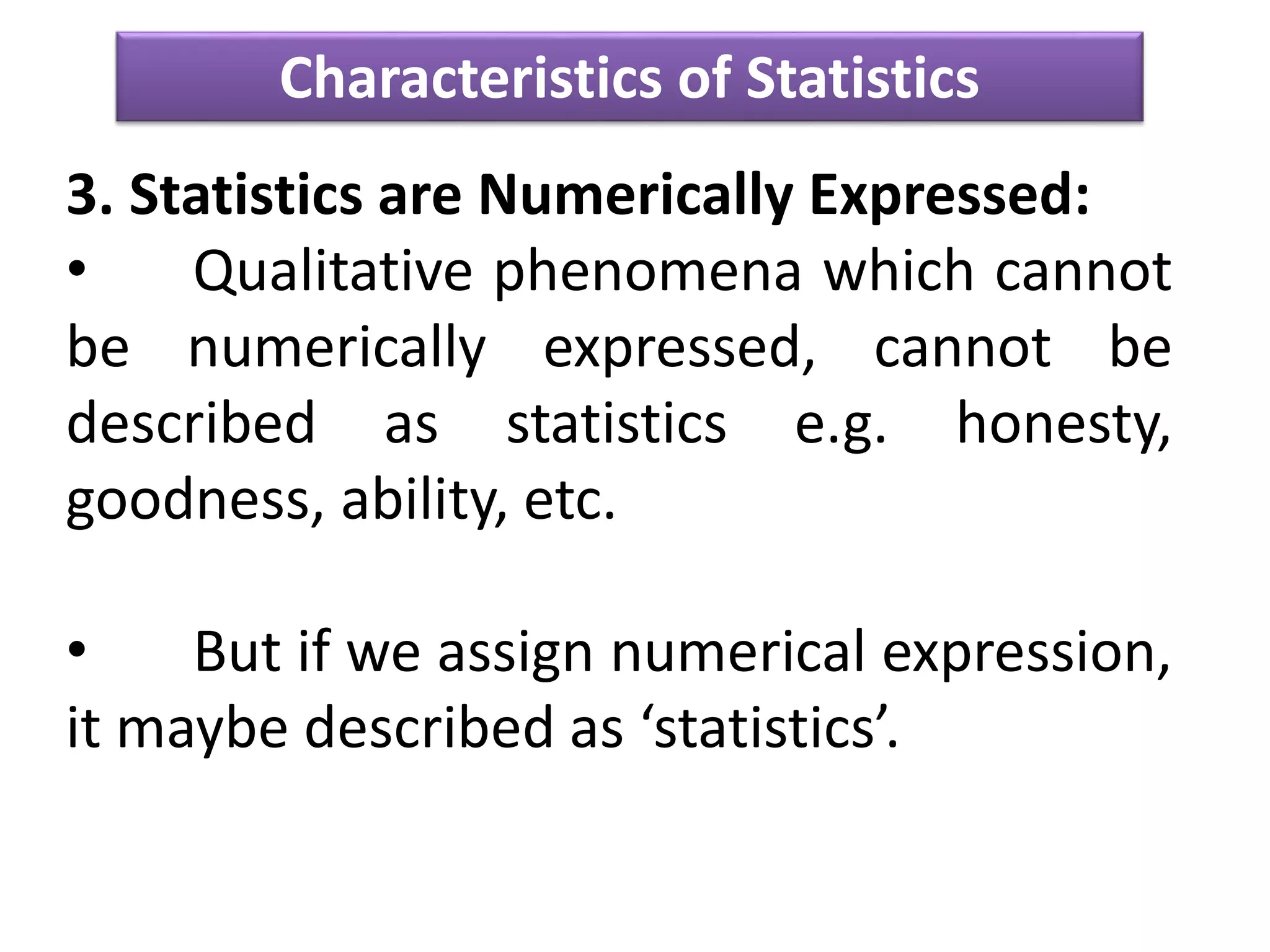 Characteristics of Statistics
3. Statistics are Numerically Expressed:
• Qualitative phenomena which cannot
be numerically expressed, cannot be
described as statistics e.g. honesty,
goodness, ability, etc.
• But if we assign numerical expression,
it maybe described as ‘statistics’.
 