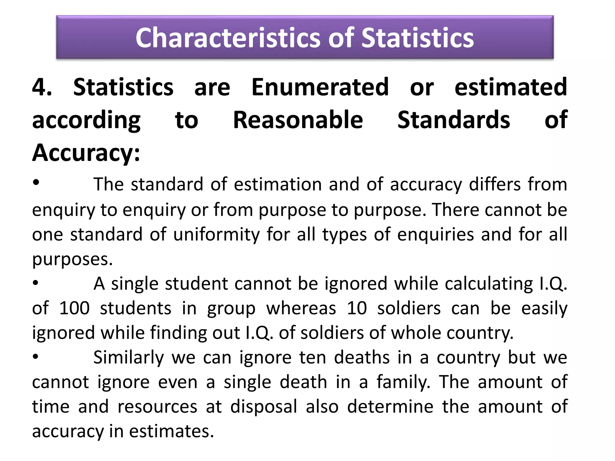 Characteristics of Statistics
4. Statistics are Enumerated or estimated
according to Reasonable Standards of
Accuracy:
• The standard of estimation and of accuracy differs from
enquiry to enquiry or from purpose to purpose. There cannot be
one standard of uniformity for all types of enquiries and for all
purposes.
• A single student cannot be ignored while calculating I.Q.
of 100 students in group whereas 10 soldiers can be easily
ignored while finding out I.Q. of soldiers of whole country.
• Similarly we can ignore ten deaths in a country but we
cannot ignore even a single death in a family. The amount of
time and resources at disposal also determine the amount of
accuracy in estimates.
 