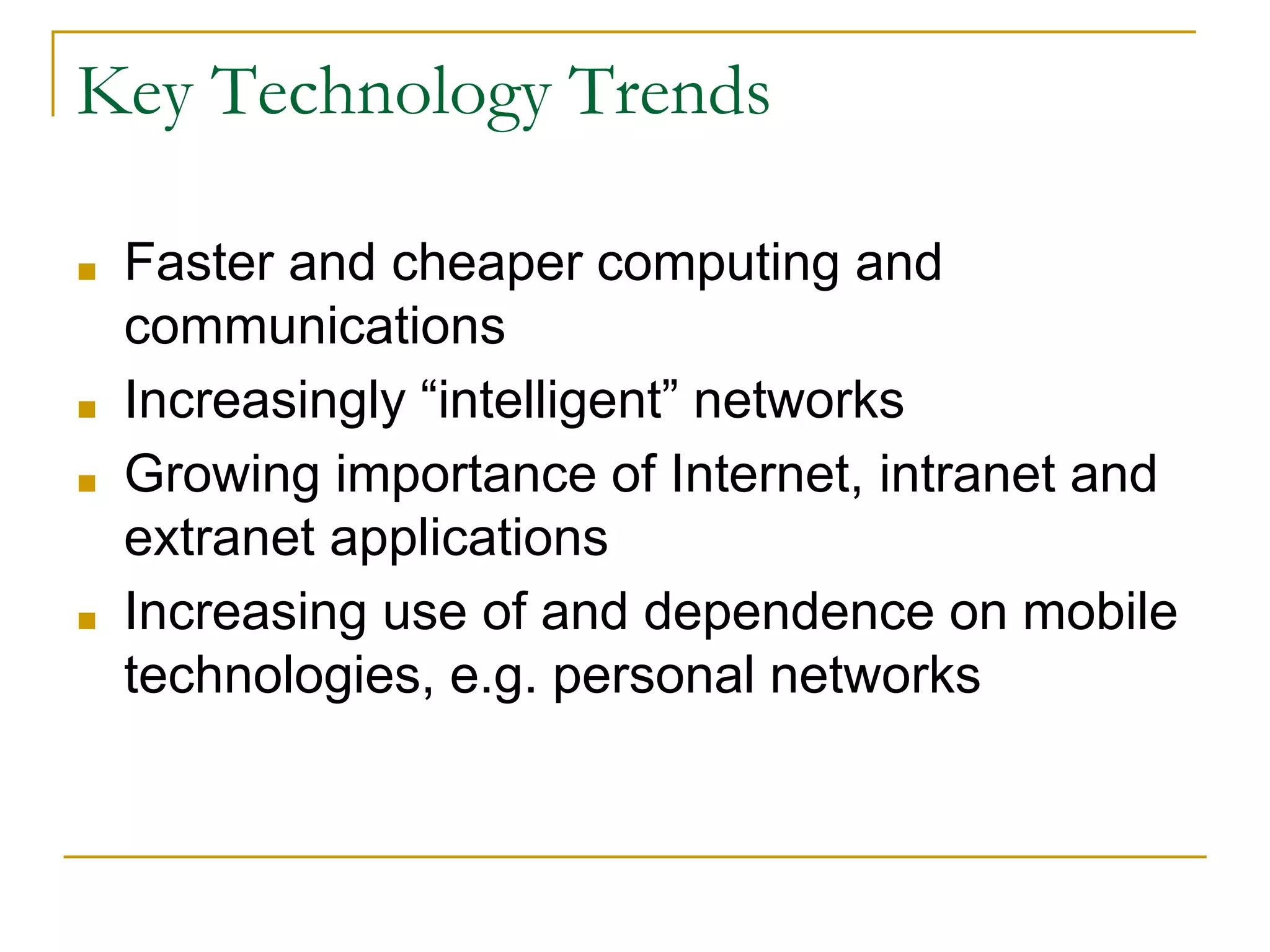 Key Technology Trends
■ Faster and cheaper computing and
communications
■ Increasingly “intelligent” networks
■ Growing importance of Internet, intranet and
extranet applications
■ Increasing use of and dependence on mobile
technologies, e.g. personal networks
 