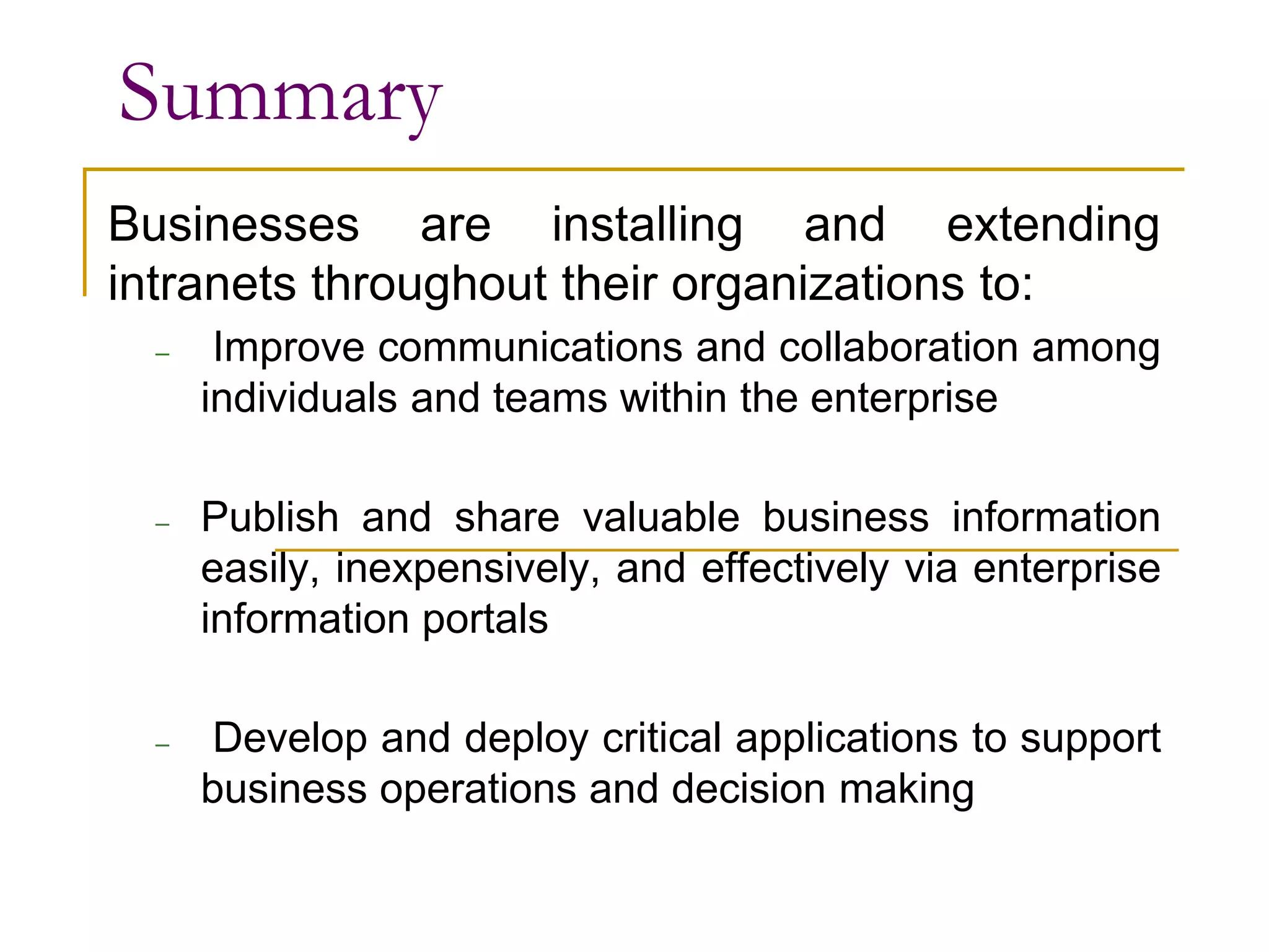 Summary
Businesses are installing and extending
intranets throughout their organizations to:
– Improve communications and collaboration among
individuals and teams within the enterprise
– Publish and share valuable business information
easily, inexpensively, and effectively via enterprise
information portals
– Develop and deploy critical applications to support
business operations and decision making
 