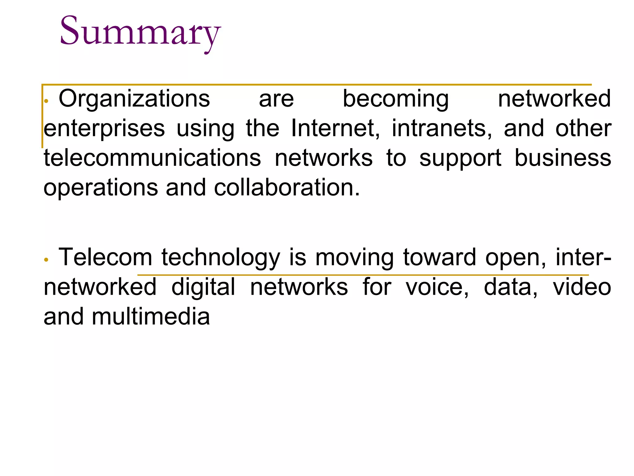 Summary
• Organizations are becoming networked
enterprises using the Internet, intranets, and other
telecommunications networks to support business
operations and collaboration.
• Telecom technology is moving toward open, inter-
networked digital networks for voice, data, video
and multimedia
 