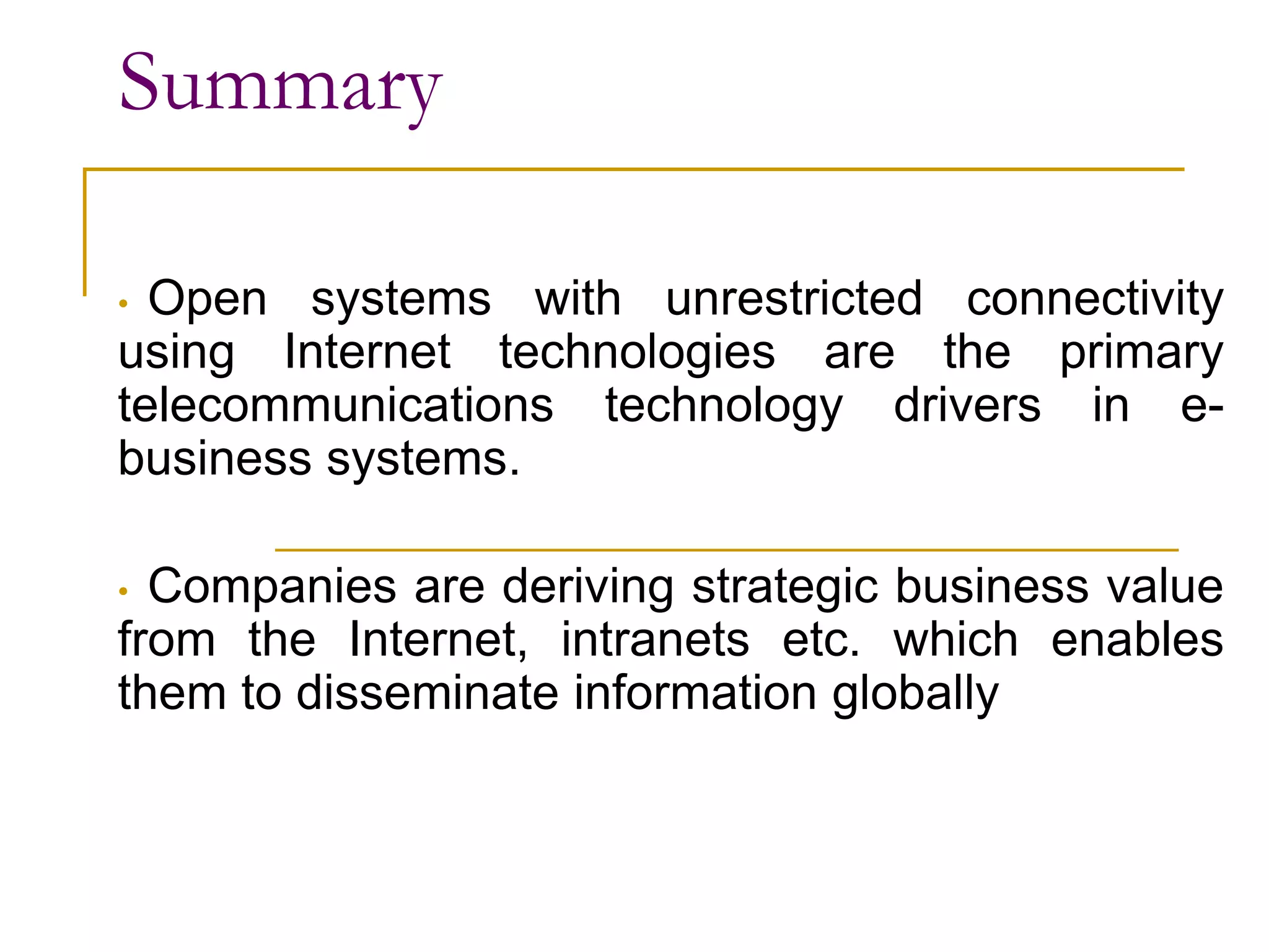 Summary
• Open systems with unrestricted connectivity
using Internet technologies are the primary
telecommunications technology drivers in e-
business systems.
• Companies are deriving strategic business value
from the Internet, intranets etc. which enables
them to disseminate information globally
 