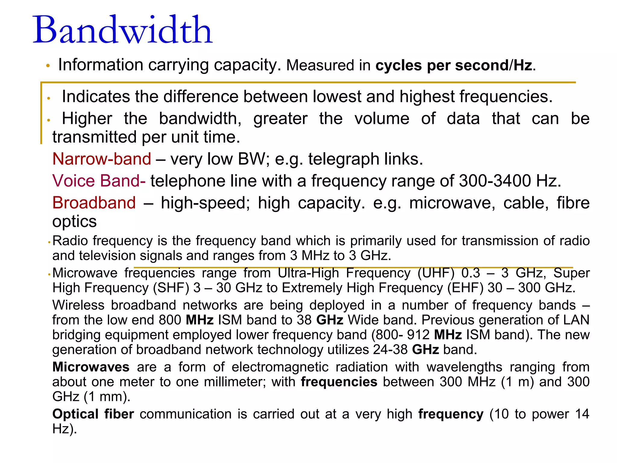 Bandwidth
• Information carrying capacity. Measured in cycles per second/Hz.
• Indicates the difference between lowest and highest frequencies.
• Higher the bandwidth, greater the volume of data that can be
transmitted per unit time.
Narrow-band – very low BW; e.g. telegraph links.
Voice Band- telephone line with a frequency range of 300-3400 Hz.
Broadband – high-speed; high capacity. e.g. microwave, cable, fibre
optics
• Radio frequency is the frequency band which is primarily used for transmission of radio
and television signals and ranges from 3 MHz to 3 GHz.
• Microwave frequencies range from Ultra-High Frequency (UHF) 0.3 – 3 GHz, Super
High Frequency (SHF) 3 – 30 GHz to Extremely High Frequency (EHF) 30 – 300 GHz.
Wireless broadband networks are being deployed in a number of frequency bands –
from the low end 800 MHz ISM band to 38 GHz Wide band. Previous generation of LAN
bridging equipment employed lower frequency band (800- 912 MHz ISM band). The new
generation of broadband network technology utilizes 24-38 GHz band.
Microwaves are a form of electromagnetic radiation with wavelengths ranging from
about one meter to one millimeter; with frequencies between 300 MHz (1 m) and 300
GHz (1 mm).
Optical fiber communication is carried out at a very high frequency (10 to power 14
Hz).
 