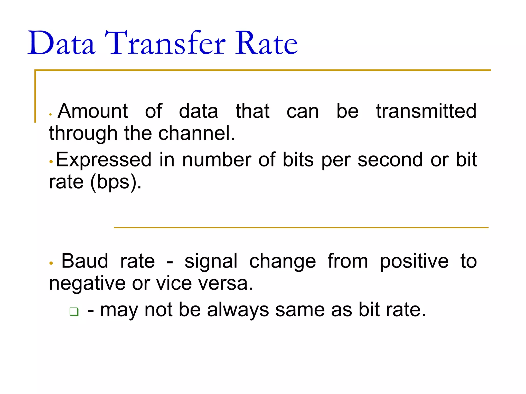 Data Transfer Rate
• Amount of data that can be transmitted
through the channel.
• Expressed in number of bits per second or bit
rate (bps).
• Baud rate - signal change from positive to
negative or vice versa.
❑ - may not be always same as bit rate.
 