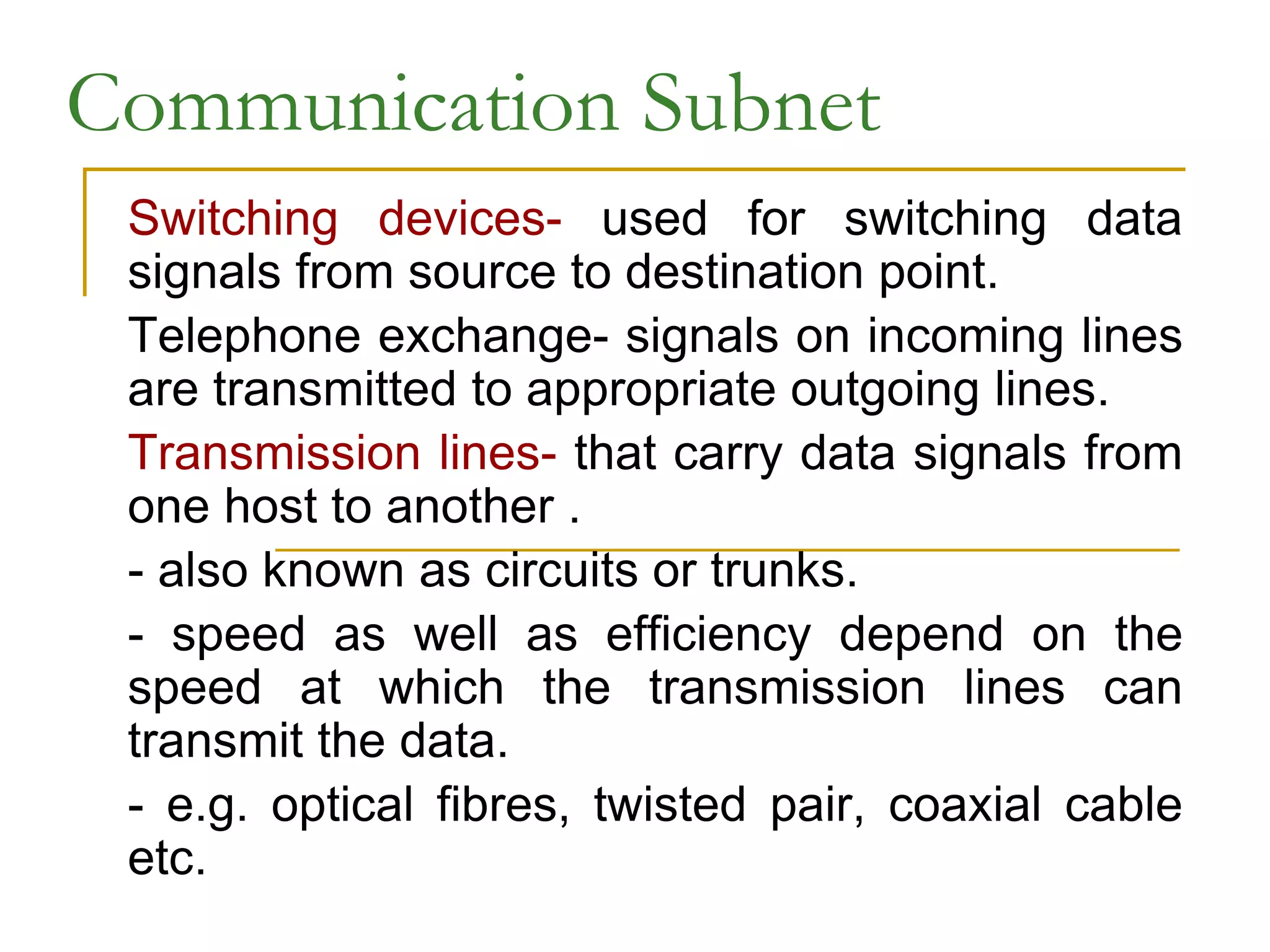 Communication Subnet
Switching devices- used for switching data
signals from source to destination point.
Telephone exchange- signals on incoming lines
are transmitted to appropriate outgoing lines.
Transmission lines- that carry data signals from
one host to another .
- also known as circuits or trunks.
- speed as well as efficiency depend on the
speed at which the transmission lines can
transmit the data.
- e.g. optical fibres, twisted pair, coaxial cable
etc.
 